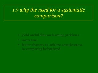 1.7 why the need for a systematic
          comparison?


  • yield useful data on learning problems
  • saves time
  • better chances to achieve completeness
    by comparing beforehand
 