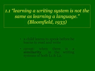 1.1 “learning a writing system is not the
      same as learning a language.”
            (Bloomfield, 1933)


       • a child learns to speak before he
         learns to read and write
       • caveat: when there is a
         similarity     in the writing
         systems of both L1 & L2.
 