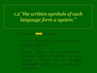 1.2 “the written symbols of each
   language form a system.”

 • symbols      language

 • not all features of the symbols are
   equally important

 • caveat: when the correspondence
   between sound & writing is more
   complex, better use a system
   approach rather than word item
   approach
 