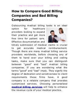 http://www.outsourcestrategies.com/ 1-800-670-2809
How to Compare Good Billing
Companies and Bad Billing
Companies?
Outsourcing medical billing tasks is an ideal
option for healthcare
providers looking to expand
their practice and get more
free time for patient care.
Effective documentation and
timely submission of medical claims is crucial
to get accurate medical reimbursement.
Though there are many medical billing service
providers worldwide, before choosing any of
them to hand over your billing and coding
tasks, make sure that you can distinguish
between “good” and “bad” medical billing
companies. If you are wondering what the
terms “good” and “bad” imply. They signify the
degree of dedication and sensitiveness to client
requirements these firms have. A good
company is a reliable company that provides
customized services. Choosing personalized
medical billing services will help to enhance
the revenue cycle of your medical practice.
 