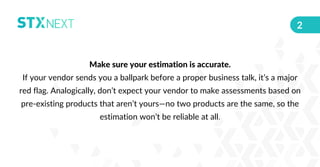 Make sure your estimation is accurate.
If your vendor sends you a ballpark before a proper business talk, it’s a major
red...
