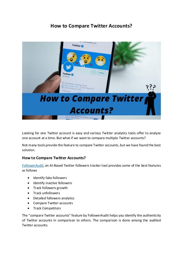 How to Compare Twitter Accounts?
Looking for one Twitter account is easy and various Twitter analytics tools offer to analyze
one account at a time. But what if we want to compare multiple Twitter accounts?
Not many tools provide the feature to compare Twitter accounts, but we have found the best
solution.
How to Compare Twitter Accounts?
FollowerAudit, an AI-Based Twitter followers tracker tool provides some of the best features
as follows
• Identify fake followers
• Identify inactive followers
• Track followers growth
• Track unfollowers
• Detailed followers analytics
• Compare Twitter accounts
• Track Competitors
The “compare Twitter accounts” feature by FollowerAudit helps you identify the authenticity
of Twitter accounts in comparison to others. The comparison is done among the audited
Twitter accounts.
 