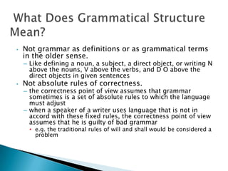 •   Not grammar as definitions or as grammatical terms
    in the older sense.
    – Like defining a noun, a subject, a direct object, or writing N
      above the nouns, V above the verbs, and D O above the
      direct objects in given sentences
•   Not absolute rules of correctness.
    – the correctness point of view assumes that grammar
      sometimes is a set of absolute rules to which the language
      must adjust
    – when a speaker of a writer uses language that is not in
      accord with these fixed rules, the correctness point of view
      assumes that he is guilty of bad grammar
      • e.g. the traditional rules of will and shall would be considered a
        problem
 