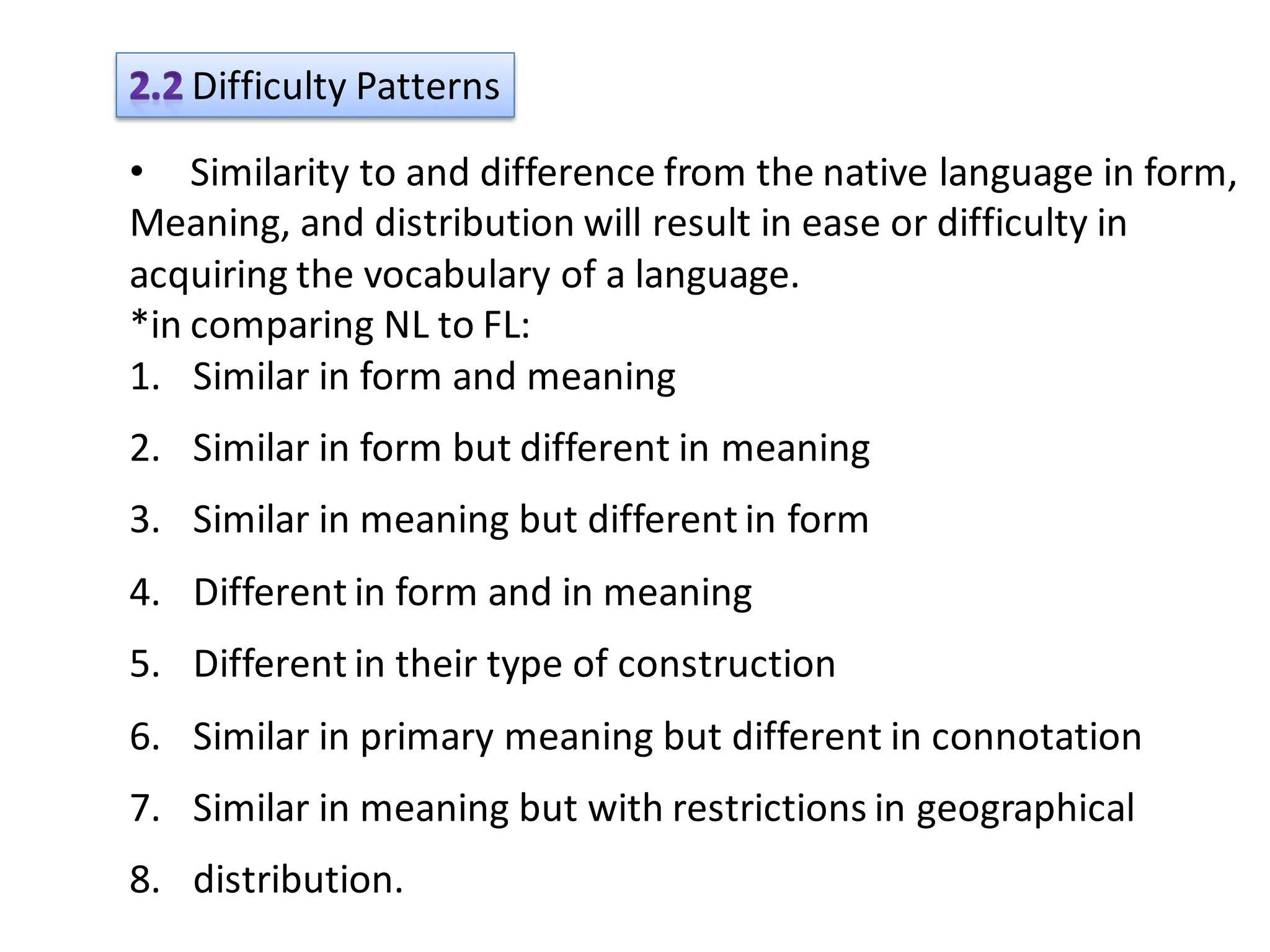 Difficulty Patterns

• Similarity to and difference from the native language in form,
Meaning, and distribution will result in ease or difficulty in
acquiring the vocabulary of a language.
*in comparing NL to FL:
1. Similar in form and meaning
2. Similar in form but different in meaning
3. Similar in meaning but different in form
4. Different in form and in meaning
5. Different in their type of construction
6. Similar in primary meaning but different in connotation
7. Similar in meaning but with restrictions in geographical
8. distribution.
 