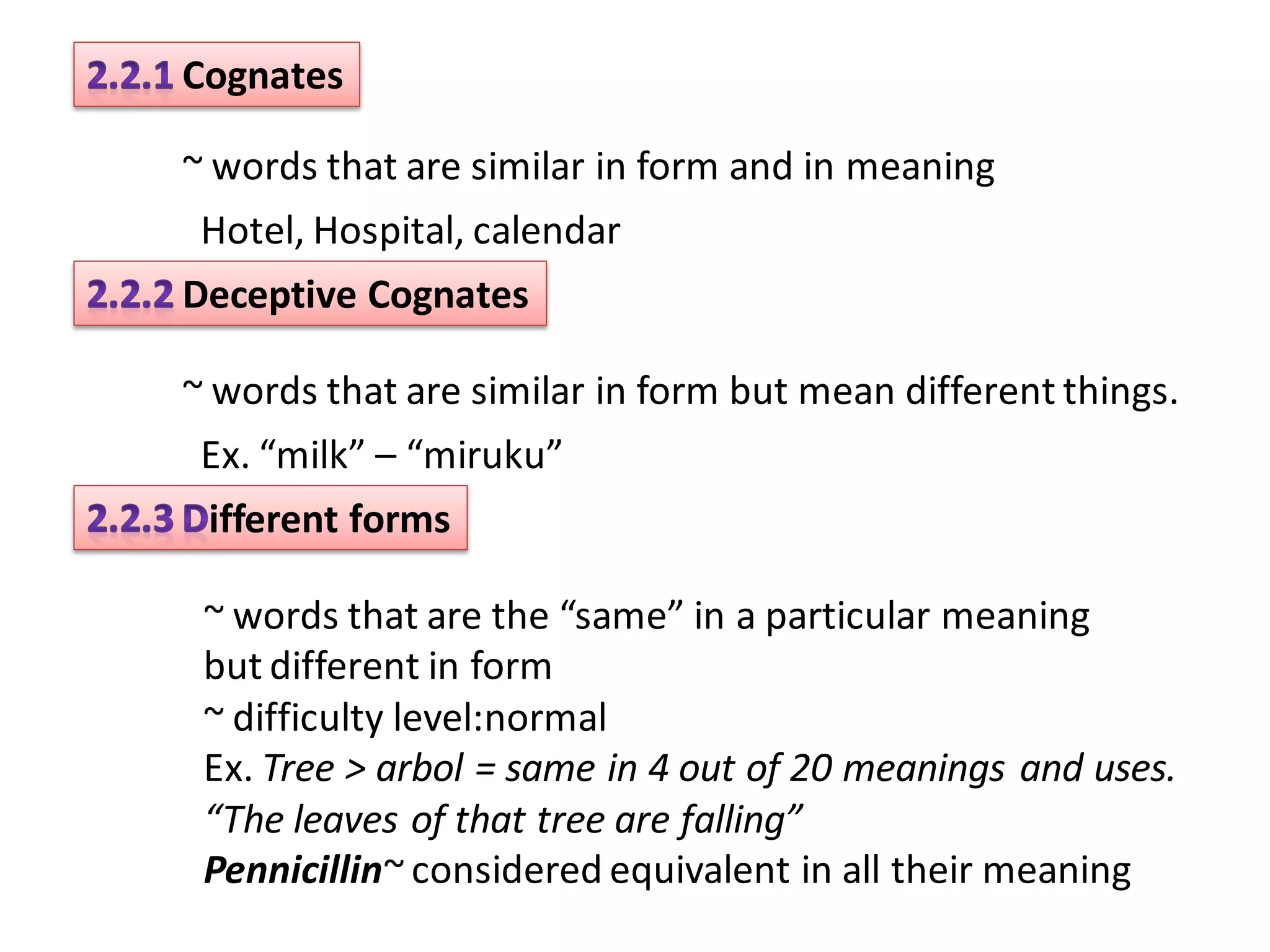 Cognates

~ words that are similar in form and in meaning
 Hotel, Hospital, calendar
Deceptive Cognates

~ words that are similar in form but mean different things.
 Ex. “milk” – “miruku”
 ifferent forms

 ~ words that are the “same” in a particular meaning
 but different in form
 ~ difficulty level:normal
 Ex. Tree > arbol = same in 4 out of 20 meanings and uses.
 “The leaves of that tree are falling”
 Pennicillin~ considered equivalent in all their meaning
 