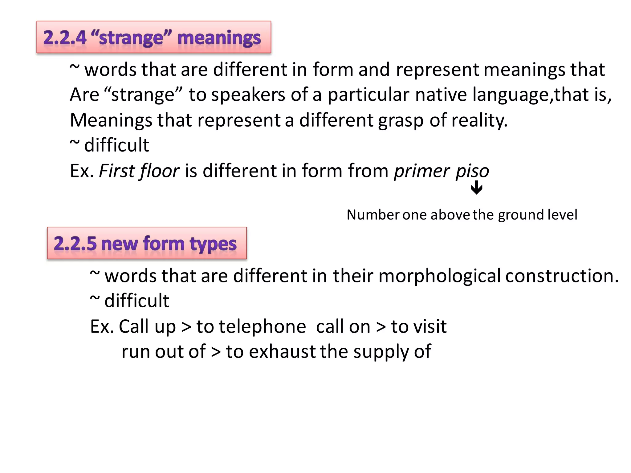 ~ words that are different in form and represent meanings that
Are “strange” to speakers of a particular native language,that is,
Meanings that represent a different grasp of reality.
~ difficult
Ex. First floor is different in form from primer piso
                                                  
                                 Number one above the ground level


  ~ words that are different in their morphological construction.
  ~ difficult
  Ex. Call up > to telephone call on > to visit
      run out of > to exhaust the supply of
 