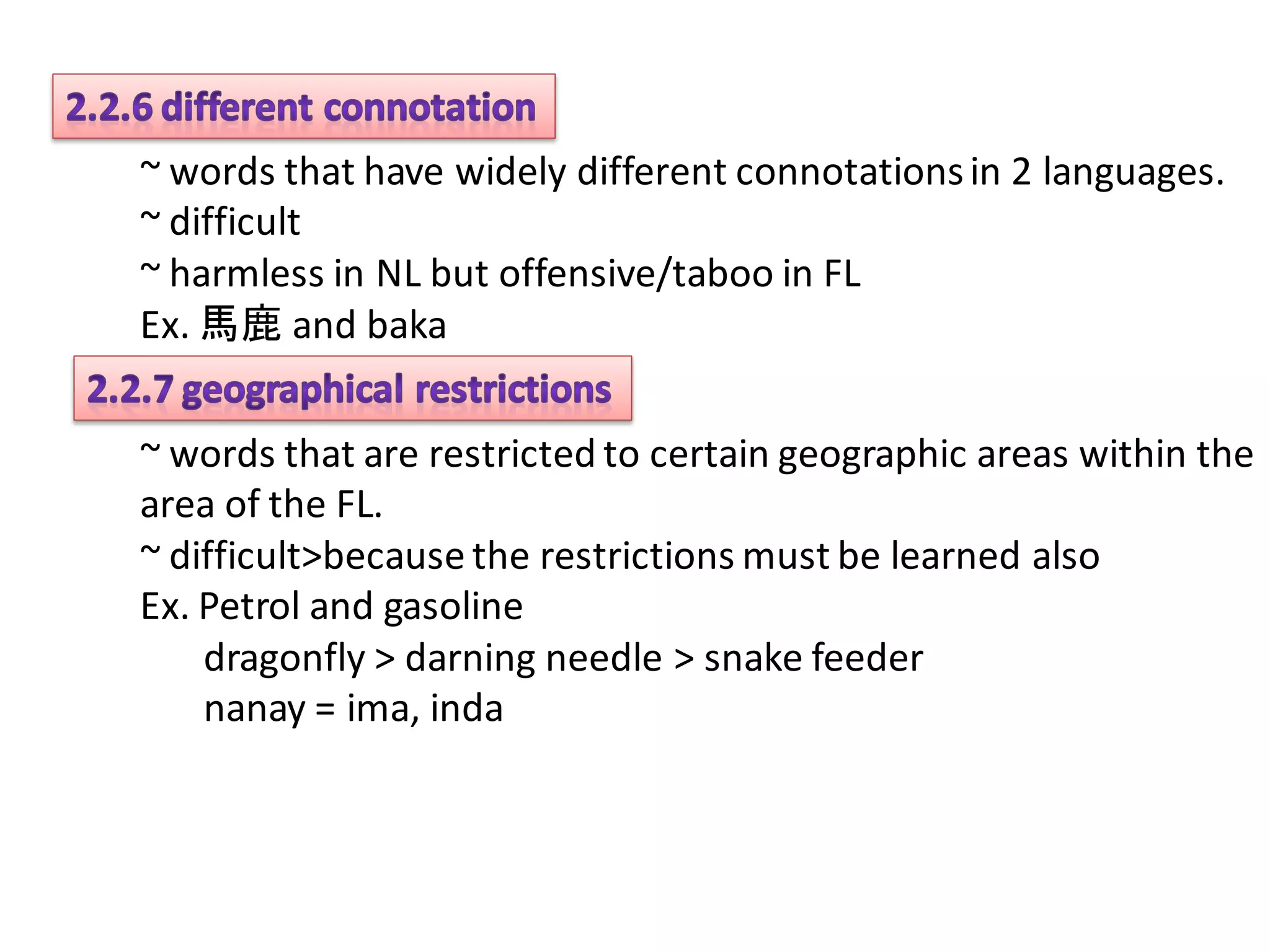 ~ words that have widely different connotations in 2 languages.
~ difficult
~ harmless in NL but offensive/taboo in FL
Ex. 馬鹿 and baka


~ words that are restricted to certain geographic areas within the
area of the FL.
~ difficult>because the restrictions must be learned also
Ex. Petrol and gasoline
    dragonfly > darning needle > snake feeder
    nanay = ima, inda
 