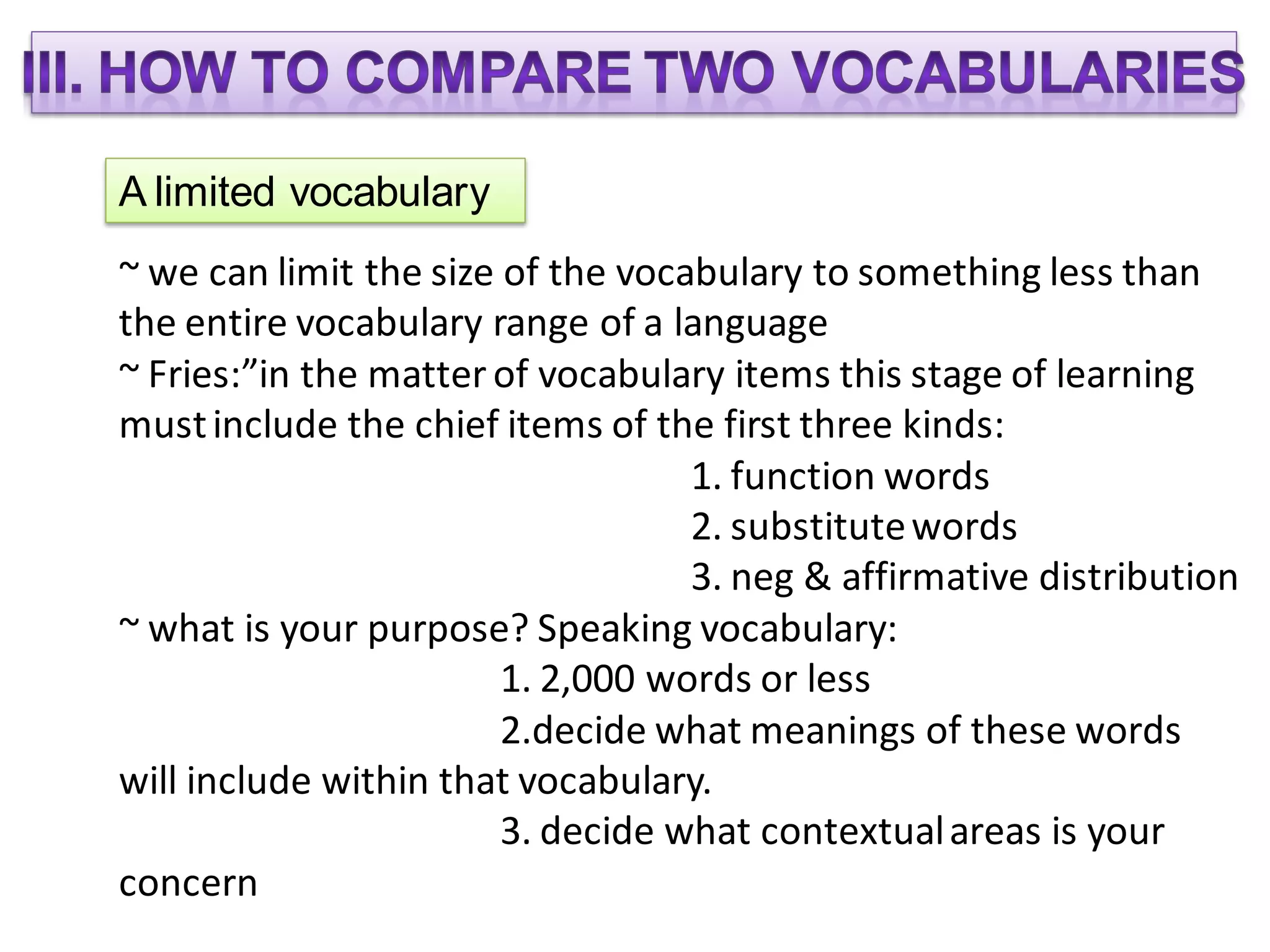A limited vocabulary
~ we can limit the size of the vocabulary to something less than
the entire vocabulary range of a language
~ Fries:”in the matter of vocabulary items this stage of learning
must include the chief items of the first three kinds:
                                   1. function words
                                   2. substitute words
                                   3. neg & affirmative distribution
~ what is your purpose? Speaking vocabulary:
                        1. 2,000 words or less
                        2.decide what meanings of these words
will include within that vocabulary.
                        3. decide what contextual areas is your
concern
 