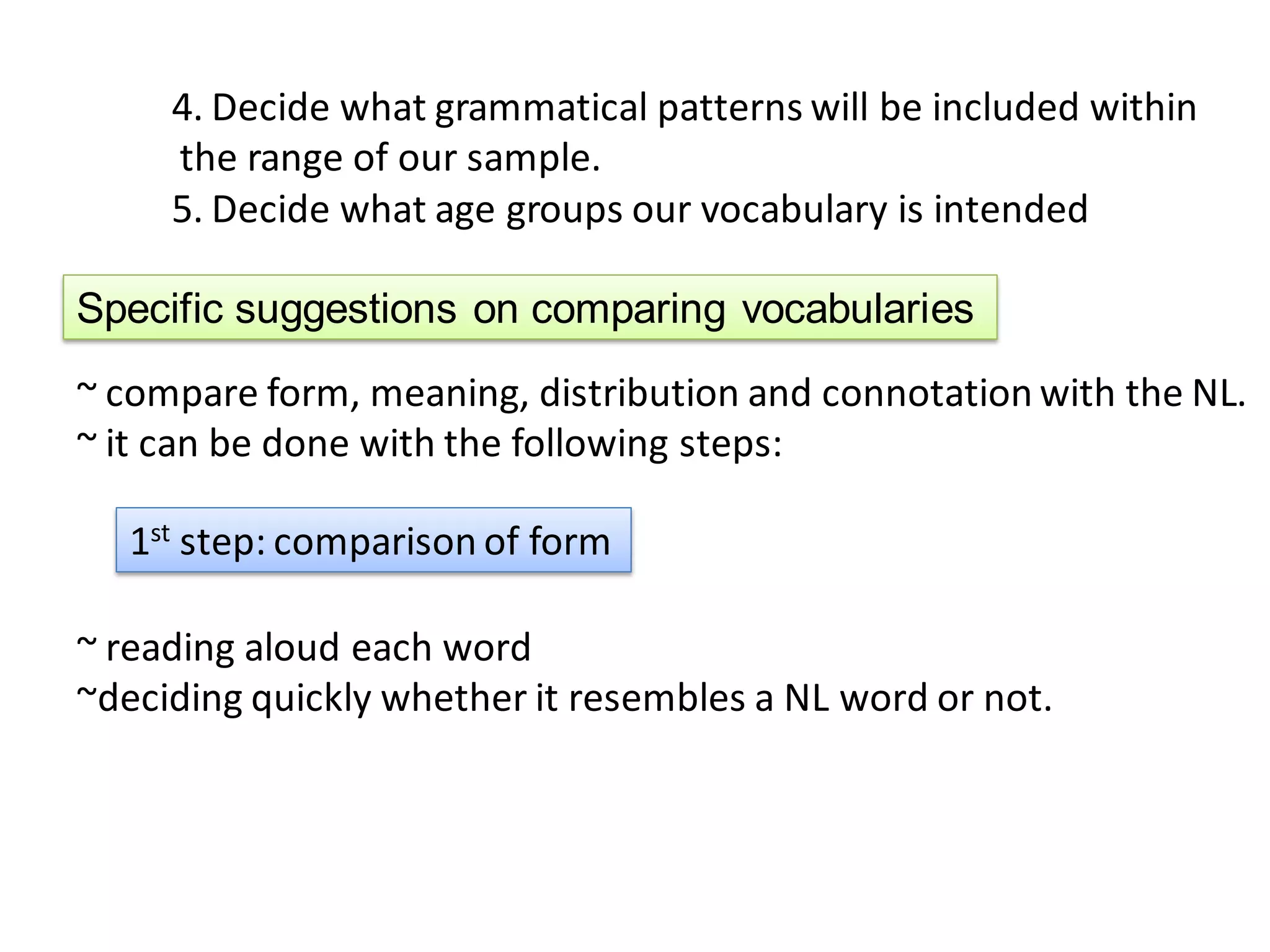 4. Decide what grammatical patterns will be included within
     the range of our sample.
     5. Decide what age groups our vocabulary is intended

Specific suggestions on comparing vocabularies
~ compare form, meaning, distribution and connotation with the NL.
~ it can be done with the following steps:

   1st step: comparison of form

~ reading aloud each word
~deciding quickly whether it resembles a NL word or not.
 
