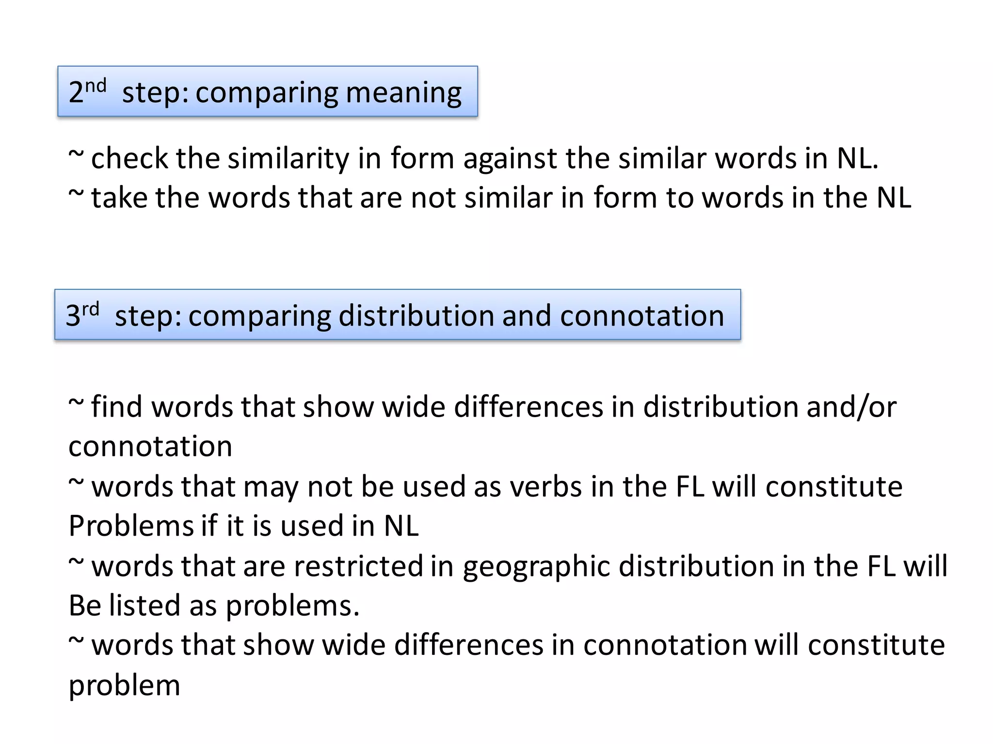 2nd step: comparing meaning
~ check the similarity in form against the similar words in NL.
~ take the words that are not similar in form to words in the NL


3rd step: comparing distribution and connotation

~ find words that show wide differences in distribution and/or
connotation
~ words that may not be used as verbs in the FL will constitute
Problems if it is used in NL
~ words that are restricted in geographic distribution in the FL will
Be listed as problems.
~ words that show wide differences in connotation will constitute
problem
 