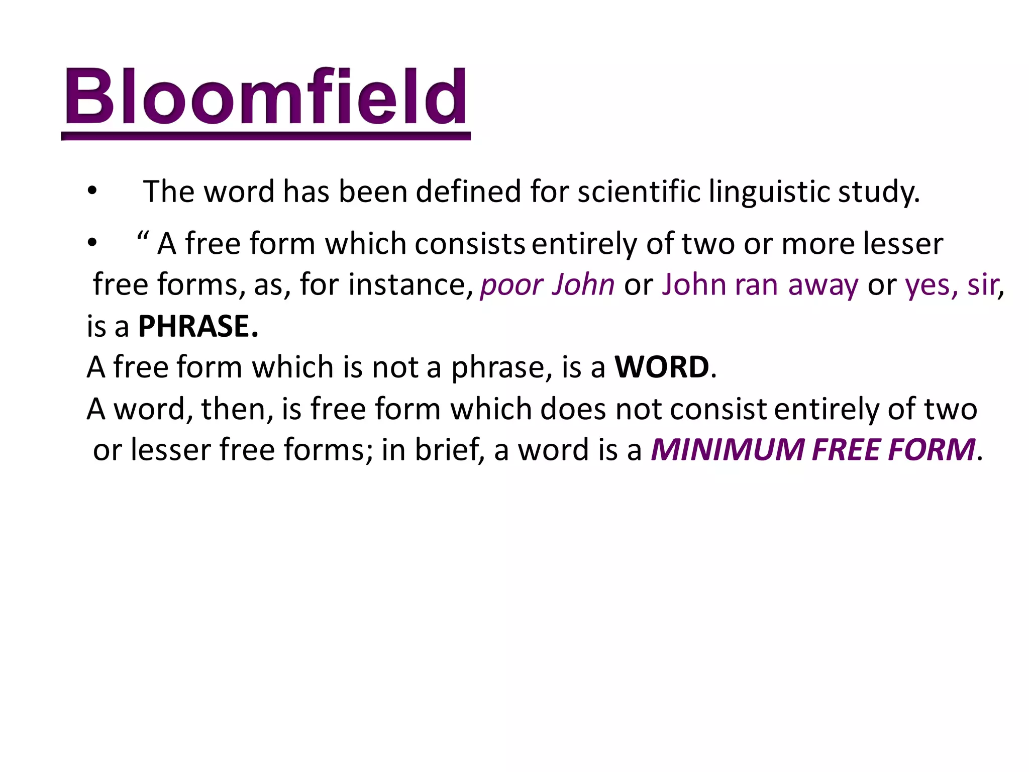 •   The word has been defined for scientific linguistic study.
• “ A free form which consists entirely of two or more lesser
 free forms, as, for instance, poor John or John ran away or yes, sir,
is a PHRASE.
A free form which is not a phrase, is a WORD.
A word, then, is free form which does not consist entirely of two
 or lesser free forms; in brief, a word is a MINIMUM FREE FORM.
 