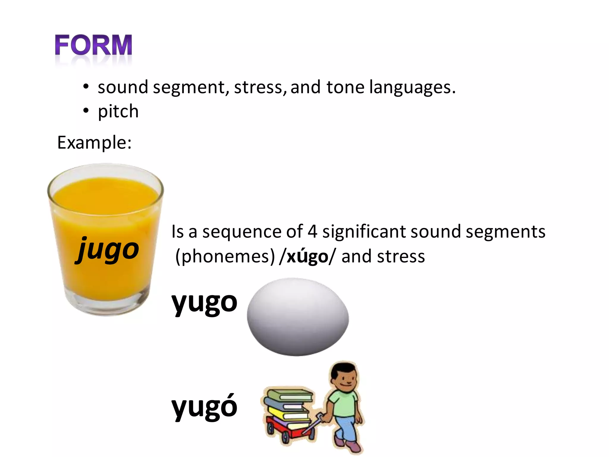 • sound segment, stress, and tone languages.
  • pitch
Example:



            Is a sequence of 4 significant sound segments
  jugo       (phonemes) /xúgo/ and stress

            yugo


            yugó
 