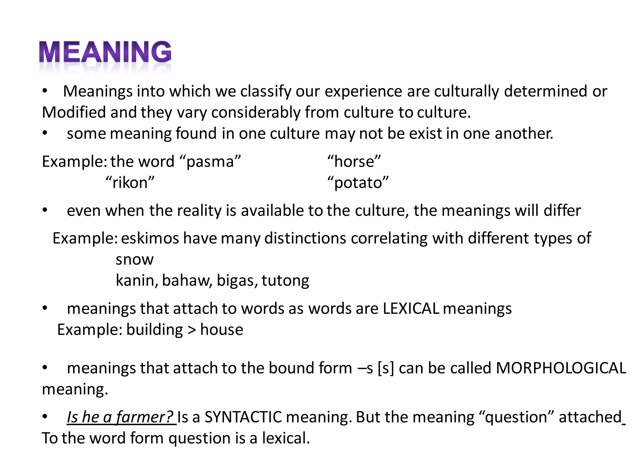 • Meanings into which we classify our experience are culturally determined or
Modified and they vary considerably from culture to culture.
• some meaning found in one culture may not be exist in one another.
Example: the word “pasma”                  “horse”
       “rikon”                             “potato”
•     even when the reality is available to the culture, the meanings will differ
    Example: eskimos have many distinctions correlating with different types of
           snow
           kanin, bahaw, bigas, tutong
•    meanings that attach to words as words are LEXICAL meanings
    Example: building > house

• meanings that attach to the bound form –s [s] can be called MORPHOLOGICAL
meaning.
• Is he a farmer? Is a SYNTACTIC meaning. But the meaning “question” attached
To the word form question is a lexical.
 