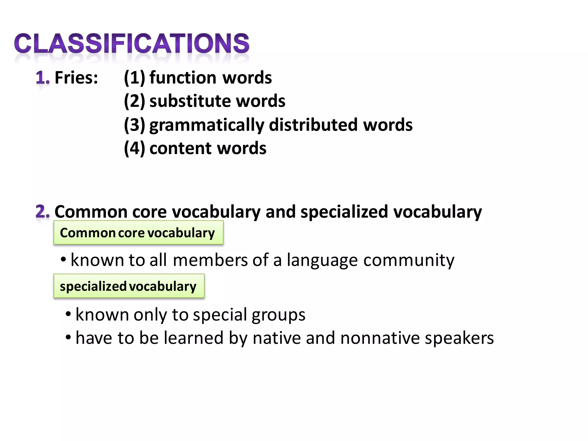 Fries:    (1) function words
          (2) substitute words
          (3) grammatically distributed words
          (4) content words


Common core vocabulary and specialized vocabulary
Common core vocabulary
• known to all members of a language community
specialized vocabulary

 • known only to special groups
 • have to be learned by native and nonnative speakers
 