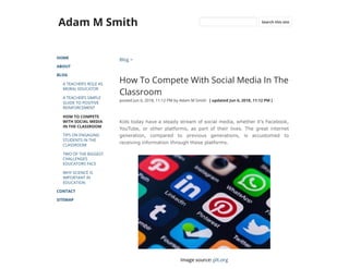 Adam M Smith
HOME
ABOUT
BLOG
A TEACHER’S ROLE AS
MORAL EDUCATOR
A TEACHER’S SIMPLE
GUIDE TO POSITIVE
REINFORCEMENT
HOW TO COMPETE
WITH SOCIAL MEDIA
IN THE CLASSROOM
TIPS ON ENGAGING
STUDENTS IN THE
CLASSROOM
TWO OF THE BIGGEST
CHALLENGES
EDUCATORS FACE
WHY SCIENCE IS
IMPORTANT IN
EDUCATION
CONTACT
SITEMAP
Blog >
How To Compete With Social Media In The
Classroom
posted Jun 6, 2018, 11:12 PM by Adam M Smith   [ updated Jun 6, 2018, 11:12 PM ]
Kids today have a steady stream of social media, whether it’s Facebook,
YouTube, or other platforms, as part of their lives. The great internet
generation, compared to previous generations, is accustomed to
receiving information through these platforms.
Image source: plt.org
Search this site
 
