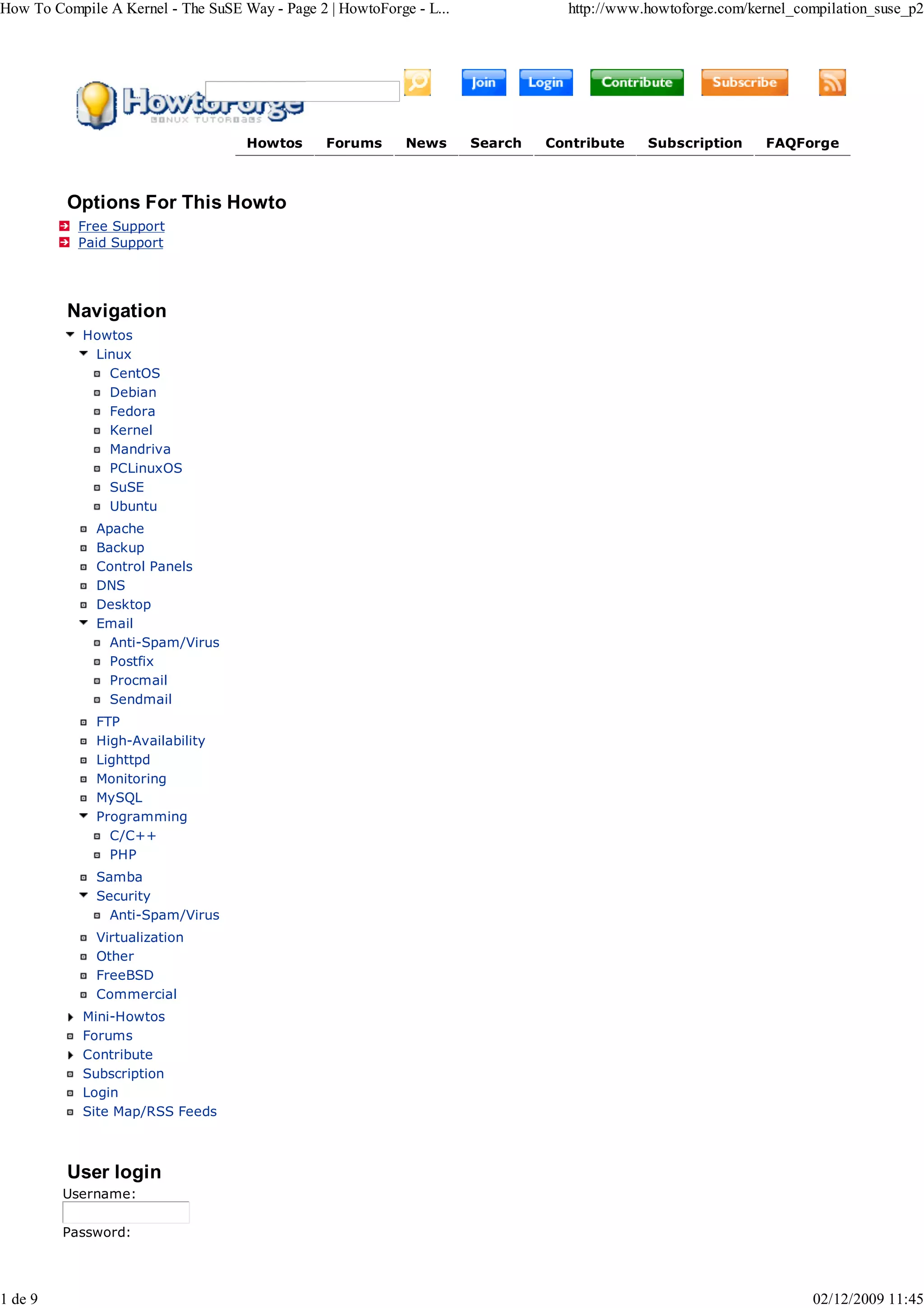 How To Compile A Kernel - The SuSE Way - Page 2 | HowtoForge - L...              http://www.howtoforge.com/kernel_compilation_suse_p2




                                    Howtos      Forums      News      Search   Contribute   Subscription     FAQForge



         Options For This Howto
           Free Support
           Paid Support




         Navigation
            Howtos
             Linux
               CentOS
               Debian
               Fedora
               Kernel
               Mandriva
               PCLinuxOS
               SuSE
               Ubuntu
              Apache
              Backup
              Control Panels
              DNS
              Desktop
              Email
                Anti-Spam/Virus
                Postfix
                Procmail
                Sendmail
              FTP
              High-Availability
              Lighttpd
              Monitoring
              MySQL
              Programming
                C/C++
                PHP
              Samba
              Security
                Anti-Spam/Virus
              Virtualization
              Other
              FreeBSD
              Commercial
            Mini-Howtos
            Forums
            Contribute
            Subscription
            Login
            Site Map/RSS Feeds



         User login
         Username:

         Password:




1 de 9                                                                                                              02/12/2009 11:45
 