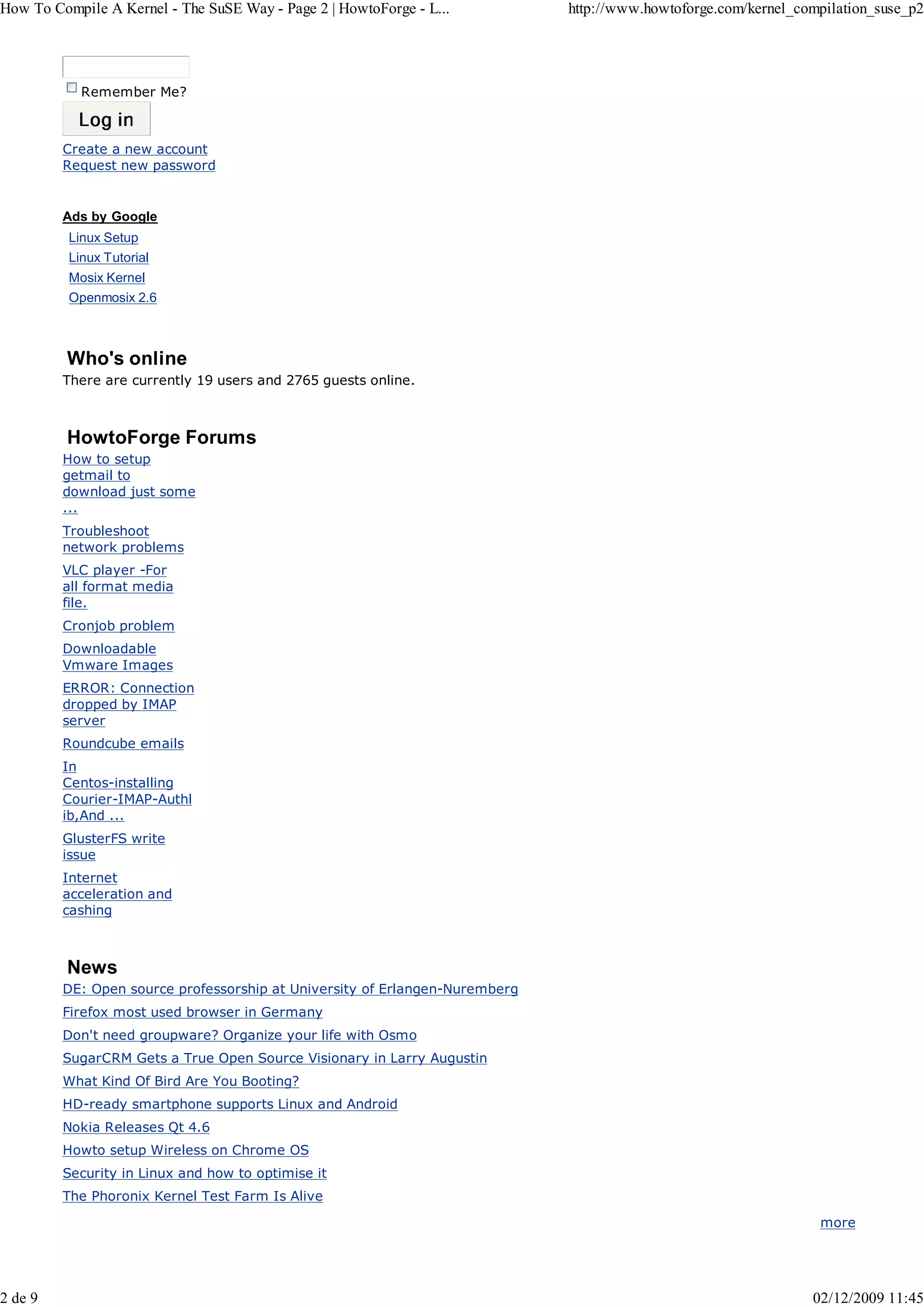 How To Compile A Kernel - The SuSE Way - Page 2 | HowtoForge - L...          http://www.howtoforge.com/kernel_compilation_suse_p2




            Remember Me?



         Create a new account
         Request new password


         Ads by Google
          Linux Setup
          Linux Tutorial
          Mosix Kernel
          Openmosix 2.6



         Who's online
         There are currently 19 users and 2765 guests online.



         HowtoForge Forums
         How to setup
         getmail to
         download just some
         ...
         Troubleshoot
         network problems
         VLC player -For
         all format media
         file.
         Cronjob problem
         Downloadable
         Vmware Images
         ERROR: Connection
         dropped by IMAP
         server
         Roundcube emails
         In
         Centos-installing
         Courier-IMAP-Authl
         ib,And ...
         GlusterFS write
         issue
         Internet
         acceleration and
         cashing



         News
         DE: Open source professorship at University of Erlangen-Nuremberg
         Firefox most used browser in Germany
         Don't need groupware? Organize your life with Osmo
         SugarCRM Gets a True Open Source Visionary in Larry Augustin
         What Kind Of Bird Are You Booting?
         HD-ready smartphone supports Linux and Android
         Nokia Releases Qt 4.6
         Howto setup Wireless on Chrome OS
         Security in Linux and how to optimise it
         The Phoronix Kernel Test Farm Is Alive

                                                                                                                 more




2 de 9                                                                                                          02/12/2009 11:45
 
