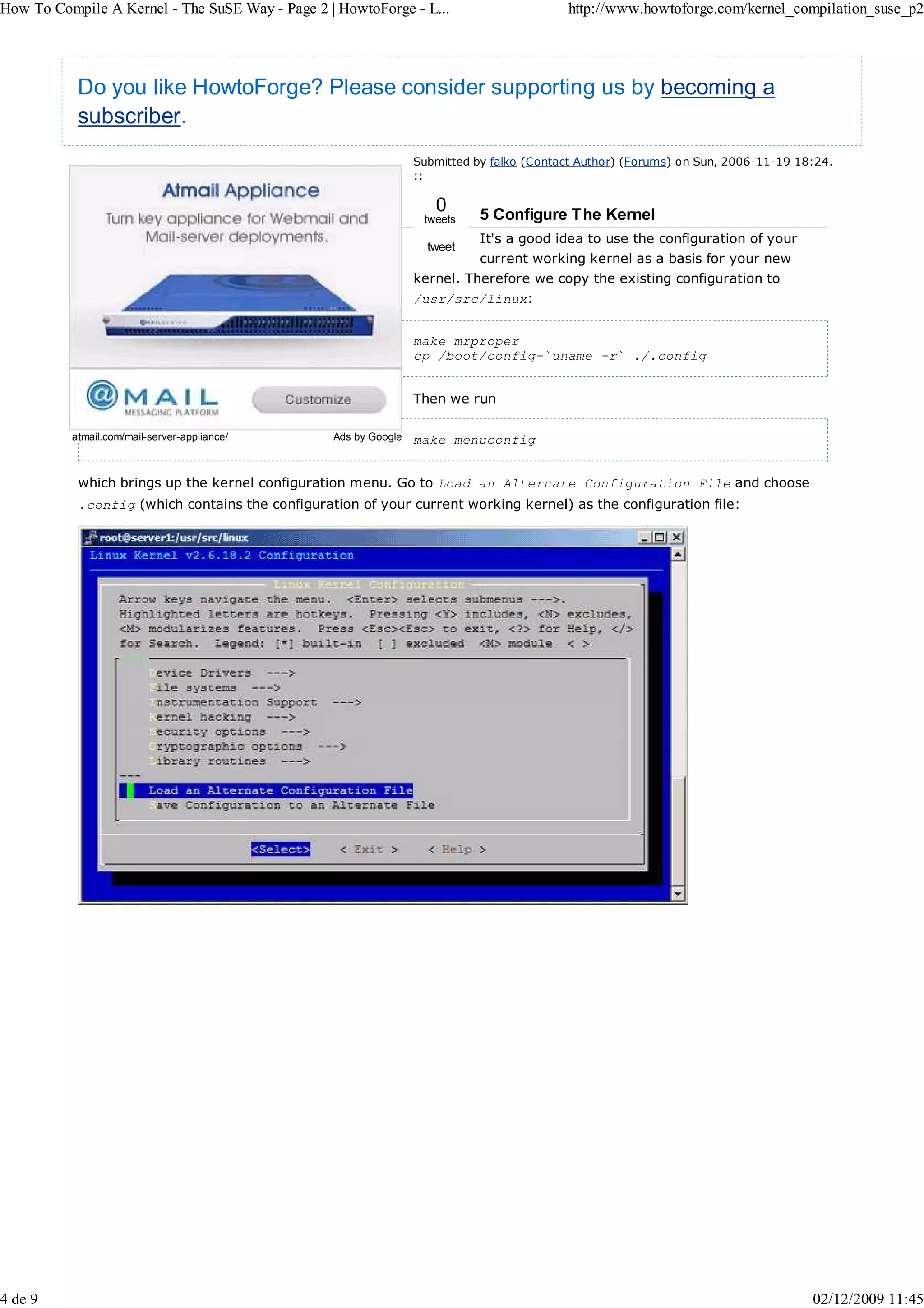 How To Compile A Kernel - The SuSE Way - Page 2 | HowtoForge - L...                       http://www.howtoforge.com/kernel_compilation_suse_p2




           Do you like HowtoForge? Please consider supporting us by becoming a
           subscriber.
                                                                 Submitted by falko (Contact Author) (Forums) on Sun, 2006-11-19 18:24.
                                                                 ::

                                                                    0       5 Configure The Kernel
                                                                  tweets
                                                                            It's a good idea to use the configuration of your
                                                                   tweet
                                                                            current working kernel as a basis for your new
                                                                 kernel. Therefore we copy the existing configuration to
                                                                 /usr/src/linux:


                                                                 make mrproper
                                                                 cp /boot/config-`uname -r` ./.config


                                                                 Then we run

          atmail.com/mail-server-appliance/      Ads by Google   make menuconfig


           which brings up the kernel configuration menu. Go to Load an Alternate Configuration File and choose
           .config (which contains the configuration of your current working kernel) as the configuration file:




4 de 9                                                                                                                             02/12/2009 11:45
 