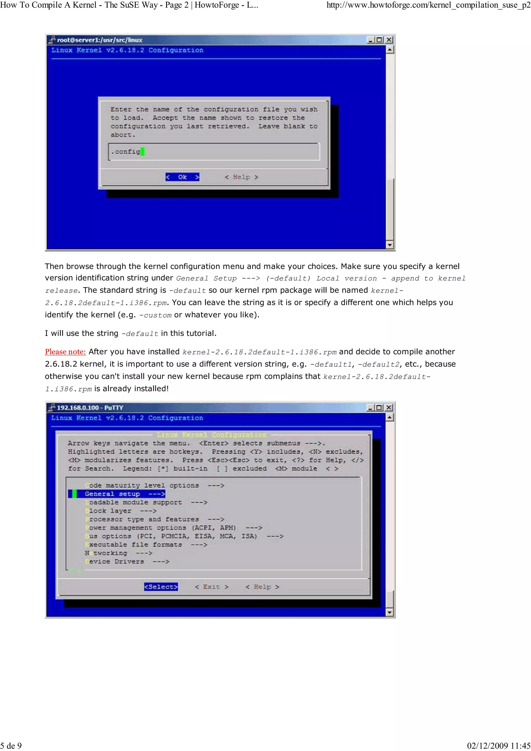 How To Compile A Kernel - The SuSE Way - Page 2 | HowtoForge - L...                  http://www.howtoforge.com/kernel_compilation_suse_p2




           Then browse through the kernel configuration menu and make your choices. Make sure you specify a kernel
           version identification string under General Setup ---> (-default) Local version - append to kernel
           release. The standard string is -default so our kernel rpm package will be named kernel-
           2.6.18.2default-1.i386.rpm. You can leave the string as it is or specify a different one which helps you
           identify the kernel (e.g. -custom or whatever you like).

           I will use the string -default in this tutorial.

           Please note: After you have installed kernel-2.6.18.2default-1.i386.rpm and decide to compile another
           2.6.18.2 kernel, it is important to use a different version string, e.g. -default1, -default2, etc., because
           otherwise you can't install your new kernel because rpm complains that kernel-2.6.18.2default-
           1.i386.rpm is already installed!




5 de 9                                                                                                                    02/12/2009 11:45
 
