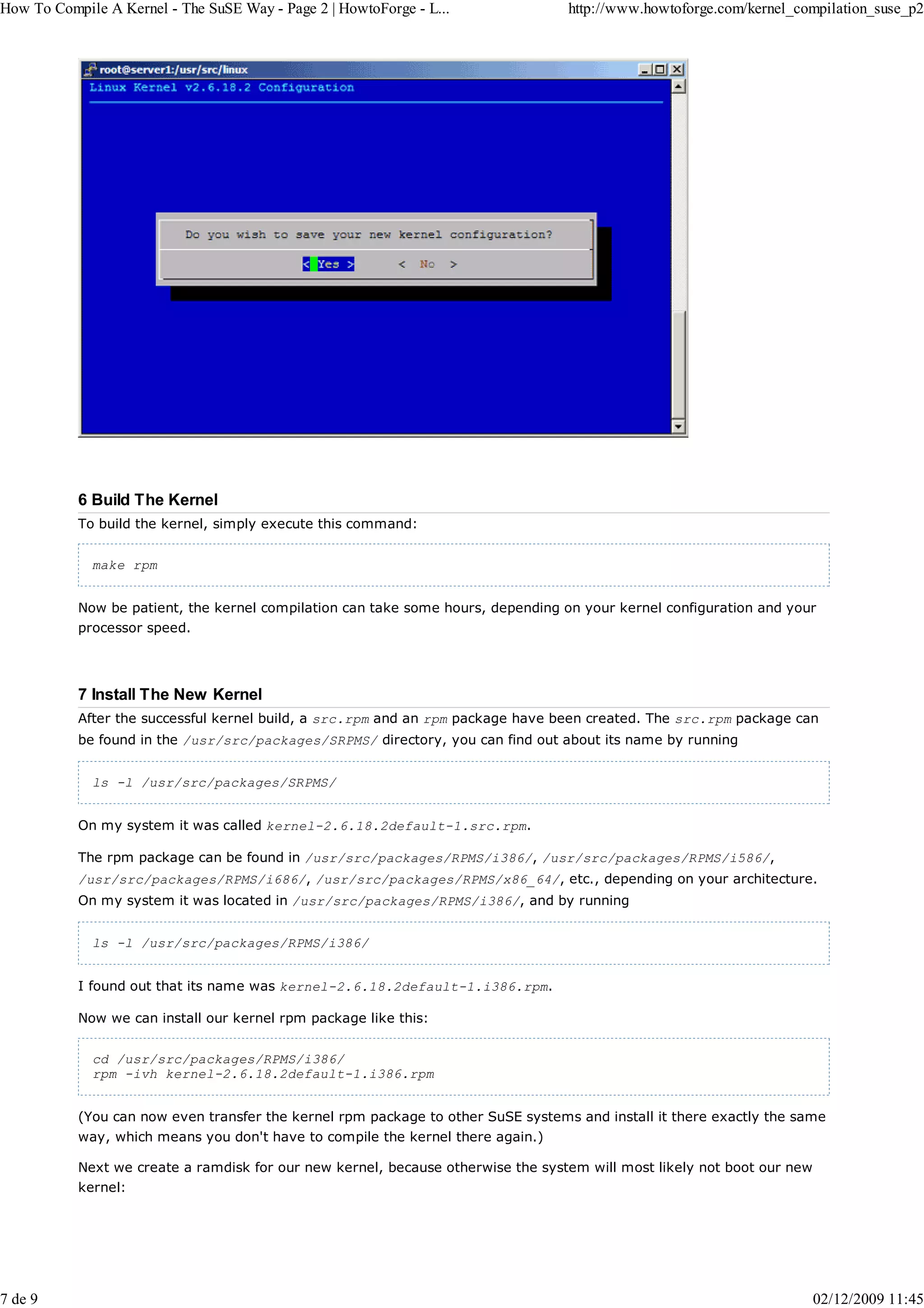 How To Compile A Kernel - The SuSE Way - Page 2 | HowtoForge - L...               http://www.howtoforge.com/kernel_compilation_suse_p2




           6 Build The Kernel
           To build the kernel, simply execute this command:


             make rpm


           Now be patient, the kernel compilation can take some hours, depending on your kernel configuration and your
           processor speed.




           7 Install The New Kernel
           After the successful kernel build, a src.rpm and an rpm package have been created. The src.rpm package can
           be found in the /usr/src/packages/SRPMS/ directory, you can find out about its name by running


             ls -l /usr/src/packages/SRPMS/


           On my system it was called kernel-2.6.18.2default-1.src.rpm.

           The rpm package can be found in /usr/src/packages/RPMS/i386/, /usr/src/packages/RPMS/i586/,
           /usr/src/packages/RPMS/i686/, /usr/src/packages/RPMS/x86_64/, etc., depending on your architecture.
           On my system it was located in /usr/src/packages/RPMS/i386/, and by running


             ls -l /usr/src/packages/RPMS/i386/


           I found out that its name was kernel-2.6.18.2default-1.i386.rpm.

           Now we can install our kernel rpm package like this:


             cd /usr/src/packages/RPMS/i386/
             rpm -ivh kernel-2.6.18.2default-1.i386.rpm


           (You can now even transfer the kernel rpm package to other SuSE systems and install it there exactly the same
           way, which means you don't have to compile the kernel there again.)

           Next we create a ramdisk for our new kernel, because otherwise the system will most likely not boot our new
           kernel:




7 de 9                                                                                                                   02/12/2009 11:45
 