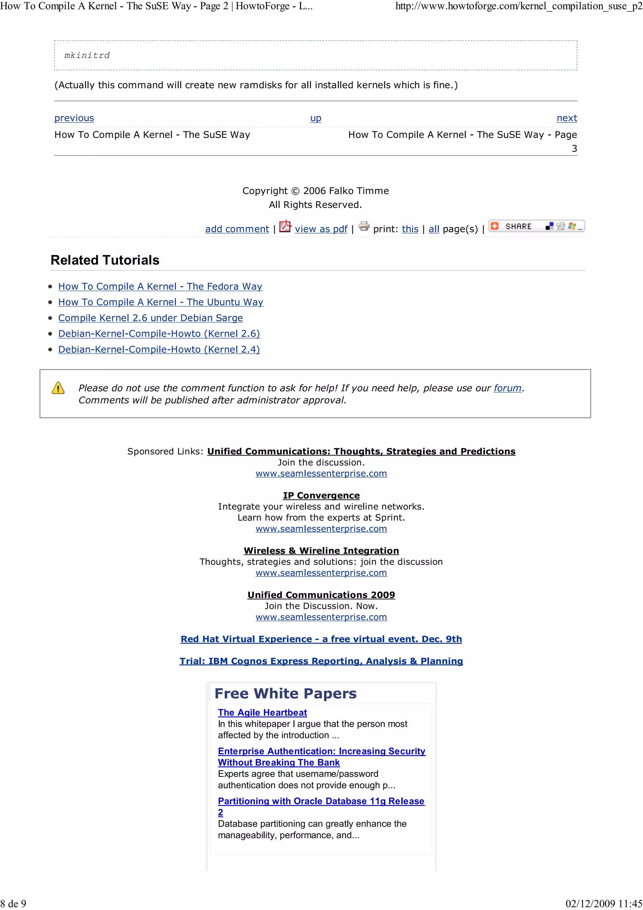 How To Compile A Kernel - The SuSE Way - Page 2 | HowtoForge - L...                        http://www.howtoforge.com/kernel_compilation_suse_p2



             mkinitrd


           (Actually this command will create new ramdisks for all installed kernels which is fine.)


           previous                                                  up                                                     next
           How To Compile A Kernel - The SuSE Way                              How To Compile A Kernel - The SuSE Way - Page
                                                                                                                                3



                                                     Copyright © 2006 Falko Timme
                                                           All Rights Reserved.

                                            add comment |         view as pdf |      print: this | all page(s) |


          Related Tutorials
            How To Compile A Kernel - The Fedora Way
            How To Compile A Kernel - The Ubuntu Way
            Compile Kernel 2.6 under Debian Sarge
            Debian-Kernel-Compile-Howto (Kernel 2.6)
            Debian-Kernel-Compile-Howto (Kernel 2.4)



                Please do not use the comment function to ask for help! If you need help, please use our forum.
                Comments will be published after administrator approval.




                           Sponsored Links: Unified Communications: Thoughts, Strategies and Predictions
                                                         Join the discussion.
                                                      www.seamlessenterprise.com

                                                             IP Convergence
                                               Integrate your wireless and wireline networks.
                                                   Learn how from the experts at Sprint.
                                                       www.seamlessenterprise.com

                                                    Wireless & Wireline Integration
                                           Thoughts, strategies and solutions: join the discussion
                                                       www.seamlessenterprise.com

                                                      Unified Communications 2009
                                                         Join the Discussion. Now.
                                                       www.seamlessenterprise.com

                                      Red Hat Virtual Experience - a free virtual event. Dec. 9th

                                      Trial: IBM Cognos Express Reporting, Analysis & Planning


                                              Free White Papers
                                               The Agile Heartbeat
                                               In this whitepaper I argue that the person most
                                               affected by the introduction ...
                                               Enterprise Authentication: Increasing Security
                                               Without Breaking The Bank
                                               Experts agree that username/password
                                               authentication does not provide enough p...
                                               Partitioning with Oracle Database 11g Release
                                               2
                                               Database partitioning can greatly enhance the
                                               manageability, performance, and...




8 de 9                                                                                                                        02/12/2009 11:45
 