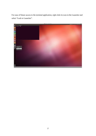 For ease of future access to the terminal application, right click its icon in the Launcher and
select “Lock to Launcher”.
2
 