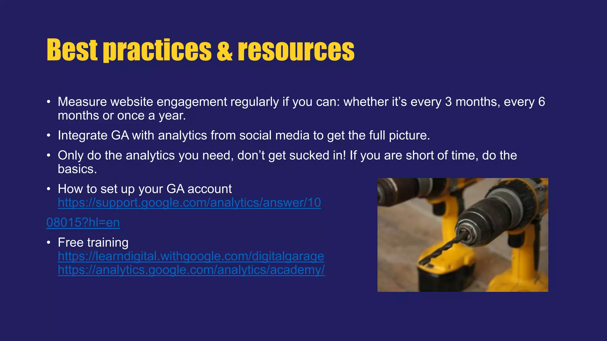 • Measure website engagement regularly if you can: whether it’s every 3 months, every 6
months or once a year.
• Integrate GA with analytics from social media to get the full picture.
• Only do the analytics you need, don’t get sucked in! If you are short of time, do the
basics.
• How to set up your GA account
https://support.google.com/analytics/answer/10
08015?hl=en
• Free training
https://learndigital.withgoogle.com/digitalgarage
https://analytics.google.com/analytics/academy/
Best practices & resources
 