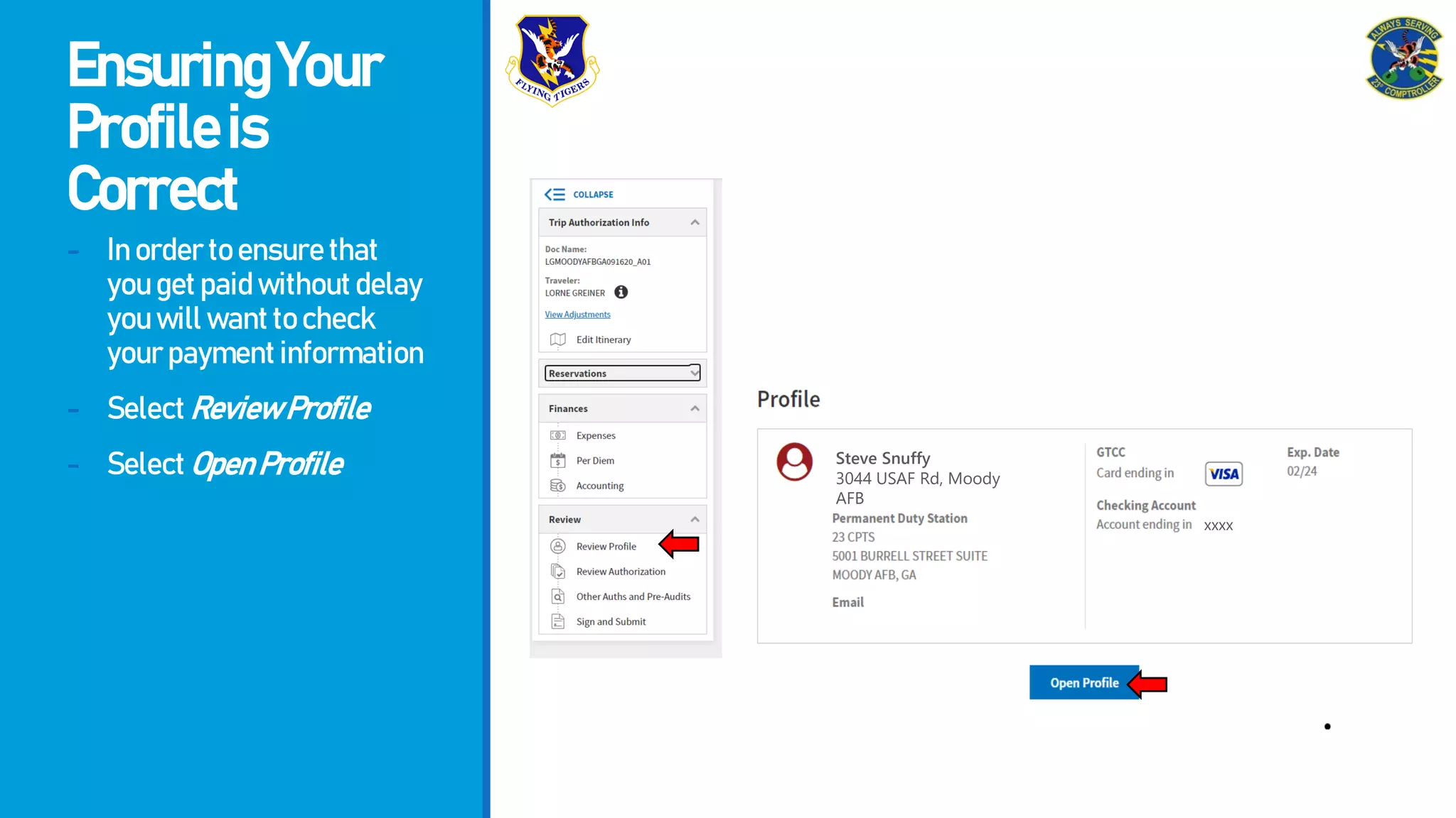 EnsuringYour
Profileis
Correct
- Inordertoensurethat
yougetpaidwithoutdelay
youwillwanttocheck
yourpaymentinformation
- SelectReviewProfile
- SelectOpenProfile Steve Snuffy
3044 USAF Rd, Moody
AFB
xxxx
 