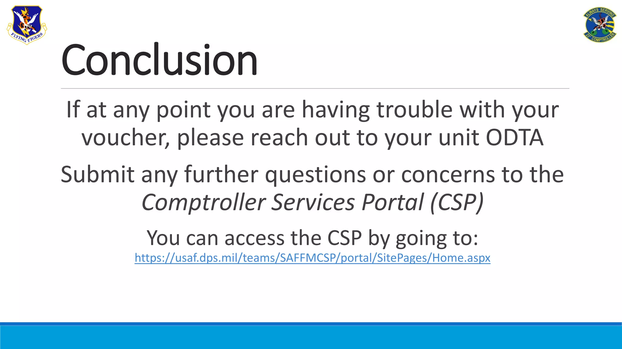 Conclusion
If at any point you are having trouble with your
voucher, please reach out to your unit ODTA
Submit any further questions or concerns to the
Comptroller Services Portal (CSP)
You can access the CSP by going to:
https://usaf.dps.mil/teams/SAFFMCSP/portal/SitePages/Home.aspx
 
