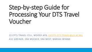 Step-by-step Guide for
Processing Your DTS Travel
Voucher
23 CPTS TRAVEL CELL, MOODY AFB, 23CPTS.DTS.TRAVEL@US.AF.MIL
A1C GREINER, SRA MUCKER, SRA WEST, MARIAH WYAND
 