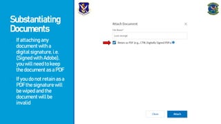 Substantiating
Documents
- Ifattachingany
documentwitha
digitalsignature,i.e.
(SignedwithAdobe),
youwillneedtokeep
thedocumentasaPDF
- Ifyoudonotretainasa
PDFthesignaturewill
bewipedandthe
documentwillbe
invalid
 