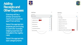 Adding
Receiptsand
OtherExpenses
- Claimingwillbea
similarprocessfor
nearlyeveryexpense
apartfromairfare
- Selecttheappropriate
expenseyouaretrying
toclaim(forexample,
lodgingexpensesnot
includedinthenightly
rate)
- Selecttheappropriate
sub-category/name
 