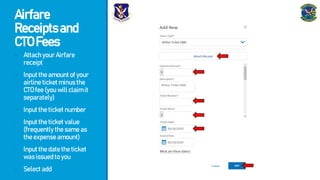 Airfare
Receiptsand
CTOFees
- AttachyourAirfare
receipt
- Inputtheamountofyour
airlineticketminusthe
CTOfee(youwillclaimit
separately)
- Inputtheticketnumber
- Inputtheticketvalue
(frequentlythesameas
theexpenseamount)
- Inputthedatetheticket
wasissuedtoyou
- Selectadd
 
