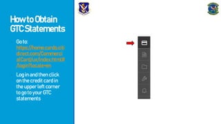 HowtoObtain
GTCStatements
- Goto:
https://home.cards.citi
direct.com/Commerci
alCard/ux/index.html#
/login?locale=en
- Loginandthenclick
onthecreditcardin
theupperleftcorner
togotoyourGTC
statements
 