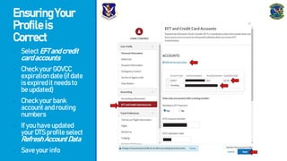 EnsuringYour
Profileis
Correct
- SelectEFTandcredit
cardaccounts
- CheckyourGOVCC
expirationdate(ifdate
isexpireditneedsto
beupdated)
- Checkyourbank
accountandrouting
numbers
- Ifyouhaveupdated
yourDTSprofileselect
RefreshAccountData
- Saveyourinfo
 
