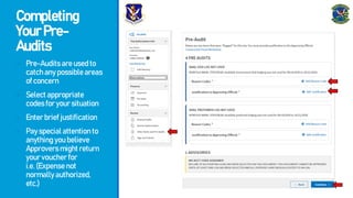 Completing
YourPre-
Audits
- Pre-Auditsareusedto
catchanypossibleareas
ofconcern
- Selectappropriate
codesforyoursituation
- Enterbriefjustification
- Payspecialattentionto
anythingyoubelieve
Approversmightreturn
yourvoucherfor
i.e.(Expensenot
normallyauthorized,
etc.)
 