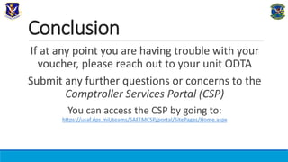 Conclusion
If at any point you are having trouble with your
voucher, please reach out to your unit ODTA
Submit any further questions or concerns to the
Comptroller Services Portal (CSP)
You can access the CSP by going to:
https://usaf.dps.mil/teams/SAFFMCSP/portal/SitePages/Home.aspx
 