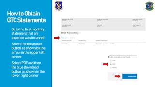 HowtoObtain
GTCStatements
- Gotothefirstmonthly
statementthatan
expensewasincurred
- Selectthedownload
buttonasshownbythe
arrowintheupperleft
corner
- SelectPDFandthen
thebluedownload
buttonasshowninthe
lowerrightcorner
 