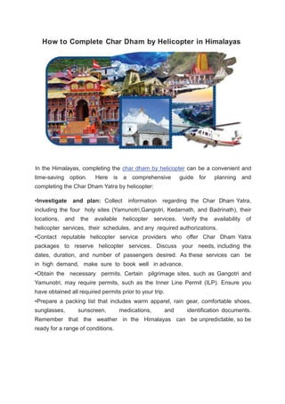 How to Complete Char Dham by Helicopter in Himalayas
In the Himalayas, completing the char dham by helicopter can be a convenient and
time-saving option. Here is a comprehensive guide for planning and
completing the Char Dham Yatra by helicopter:
•Investigate and plan: Collect information regarding the Char Dham Yatra,
including the four holy sites (Yamunotri,Gangotri, Kedarnath, and Badrinath), their
locations, and the available helicopter services. Verify the availability of
helicopter services, their schedules, and any required authorizations.
•Contact reputable helicopter service providers who offer Char Dham Yatra
packages to reserve helicopter services. Discuss your needs, including the
dates, duration, and number of passengers desired. As these services can be
in high demand, make sure to book well in advance.
•Obtain the necessary permits. Certain pilgrimage sites, such as Gangotri and
Yamunotri, may require permits, such as the Inner Line Permit (ILP). Ensure you
have obtained all required permits prior to your trip.
•Prepare a packing list that includes warm apparel, rain gear, comfortable shoes,
sunglasses, sunscreen, medications, and identification documents.
Remember that the weather in the Himalayas can be unpredictable, so be
ready for a range of conditions.
 