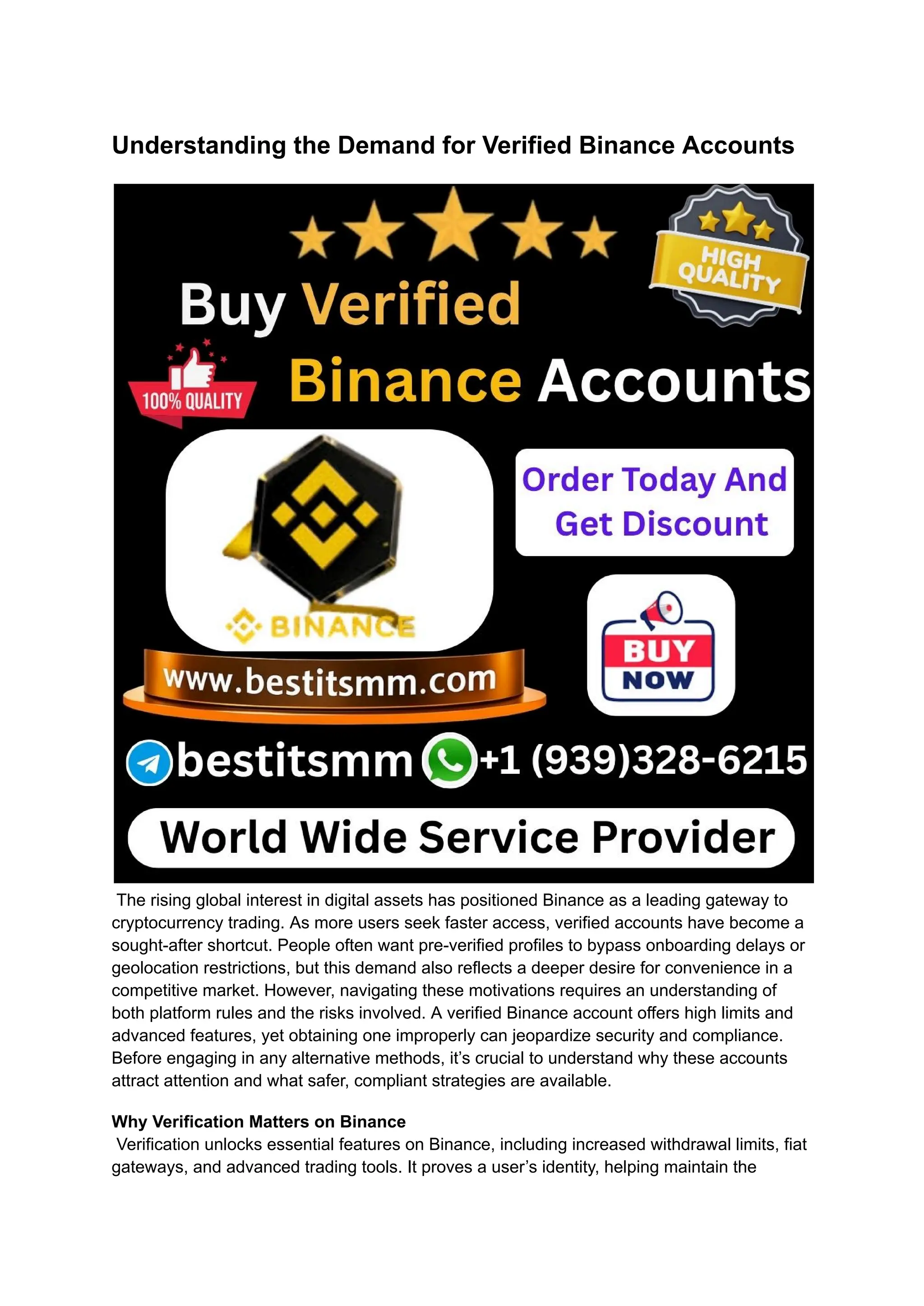 Understanding the Demand for Verified Binance Accounts
​
The rising global interest in digital assets has positioned Binance as a leading gateway to
cryptocurrency trading. As more users seek faster access, verified accounts have become a
sought-after shortcut. People often want pre-verified profiles to bypass onboarding delays or
geolocation restrictions, but this demand also reflects a deeper desire for convenience in a
competitive market. However, navigating these motivations requires an understanding of
both platform rules and the risks involved. A verified Binance account offers high limits and
advanced features, yet obtaining one improperly can jeopardize security and compliance.
Before engaging in any alternative methods, it’s crucial to understand why these accounts
attract attention and what safer, compliant strategies are available.
Why Verification Matters on Binance​
Verification unlocks essential features on Binance, including increased withdrawal limits, fiat
gateways, and advanced trading tools. It proves a user’s identity, helping maintain the
 
