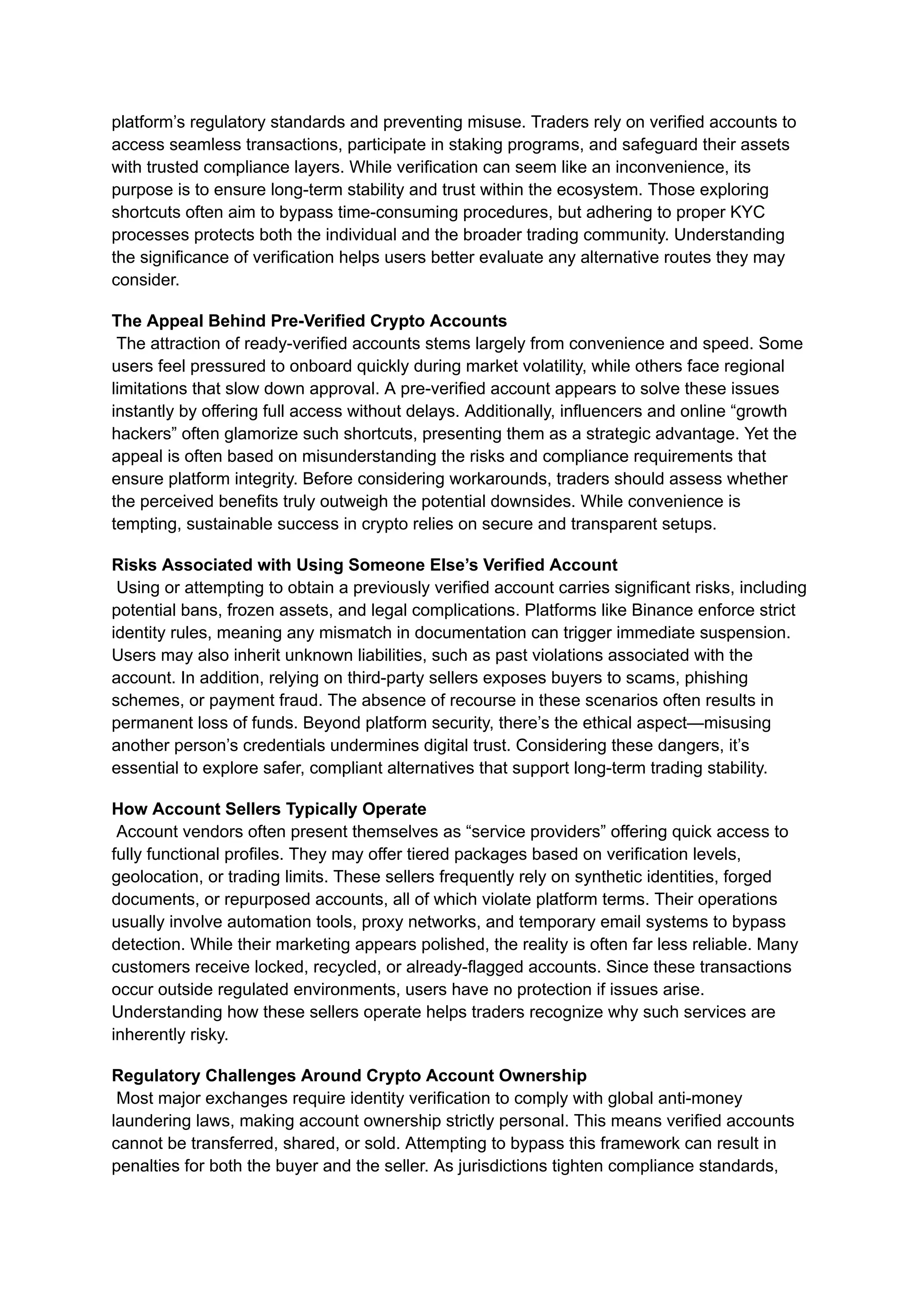 platform’s regulatory standards and preventing misuse. Traders rely on verified accounts to
access seamless transactions, participate in staking programs, and safeguard their assets
with trusted compliance layers. While verification can seem like an inconvenience, its
purpose is to ensure long-term stability and trust within the ecosystem. Those exploring
shortcuts often aim to bypass time-consuming procedures, but adhering to proper KYC
processes protects both the individual and the broader trading community. Understanding
the significance of verification helps users better evaluate any alternative routes they may
consider.
The Appeal Behind Pre-Verified Crypto Accounts​
The attraction of ready-verified accounts stems largely from convenience and speed. Some
users feel pressured to onboard quickly during market volatility, while others face regional
limitations that slow down approval. A pre-verified account appears to solve these issues
instantly by offering full access without delays. Additionally, influencers and online “growth
hackers” often glamorize such shortcuts, presenting them as a strategic advantage. Yet the
appeal is often based on misunderstanding the risks and compliance requirements that
ensure platform integrity. Before considering workarounds, traders should assess whether
the perceived benefits truly outweigh the potential downsides. While convenience is
tempting, sustainable success in crypto relies on secure and transparent setups.
Risks Associated with Using Someone Else’s Verified Account​
Using or attempting to obtain a previously verified account carries significant risks, including
potential bans, frozen assets, and legal complications. Platforms like Binance enforce strict
identity rules, meaning any mismatch in documentation can trigger immediate suspension.
Users may also inherit unknown liabilities, such as past violations associated with the
account. In addition, relying on third-party sellers exposes buyers to scams, phishing
schemes, or payment fraud. The absence of recourse in these scenarios often results in
permanent loss of funds. Beyond platform security, there’s the ethical aspect—misusing
another person’s credentials undermines digital trust. Considering these dangers, it’s
essential to explore safer, compliant alternatives that support long-term trading stability.
How Account Sellers Typically Operate​
Account vendors often present themselves as “service providers” offering quick access to
fully functional profiles. They may offer tiered packages based on verification levels,
geolocation, or trading limits. These sellers frequently rely on synthetic identities, forged
documents, or repurposed accounts, all of which violate platform terms. Their operations
usually involve automation tools, proxy networks, and temporary email systems to bypass
detection. While their marketing appears polished, the reality is often far less reliable. Many
customers receive locked, recycled, or already-flagged accounts. Since these transactions
occur outside regulated environments, users have no protection if issues arise.
Understanding how these sellers operate helps traders recognize why such services are
inherently risky.
Regulatory Challenges Around Crypto Account Ownership​
Most major exchanges require identity verification to comply with global anti-money
laundering laws, making account ownership strictly personal. This means verified accounts
cannot be transferred, shared, or sold. Attempting to bypass this framework can result in
penalties for both the buyer and the seller. As jurisdictions tighten compliance standards,
 