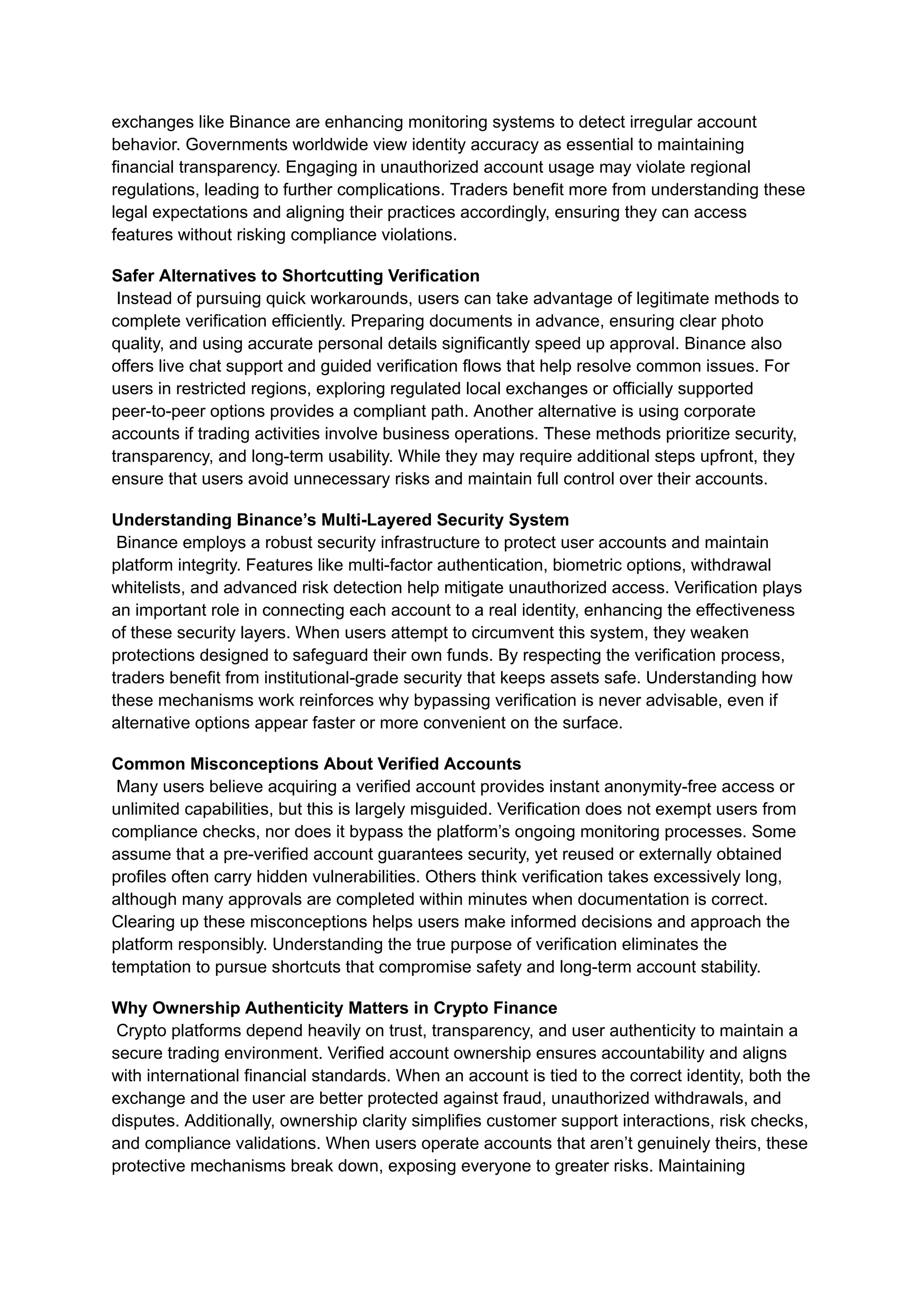 exchanges like Binance are enhancing monitoring systems to detect irregular account
behavior. Governments worldwide view identity accuracy as essential to maintaining
financial transparency. Engaging in unauthorized account usage may violate regional
regulations, leading to further complications. Traders benefit more from understanding these
legal expectations and aligning their practices accordingly, ensuring they can access
features without risking compliance violations.
Safer Alternatives to Shortcutting Verification​
Instead of pursuing quick workarounds, users can take advantage of legitimate methods to
complete verification efficiently. Preparing documents in advance, ensuring clear photo
quality, and using accurate personal details significantly speed up approval. Binance also
offers live chat support and guided verification flows that help resolve common issues. For
users in restricted regions, exploring regulated local exchanges or officially supported
peer-to-peer options provides a compliant path. Another alternative is using corporate
accounts if trading activities involve business operations. These methods prioritize security,
transparency, and long-term usability. While they may require additional steps upfront, they
ensure that users avoid unnecessary risks and maintain full control over their accounts.
Understanding Binance’s Multi-Layered Security System​
Binance employs a robust security infrastructure to protect user accounts and maintain
platform integrity. Features like multi-factor authentication, biometric options, withdrawal
whitelists, and advanced risk detection help mitigate unauthorized access. Verification plays
an important role in connecting each account to a real identity, enhancing the effectiveness
of these security layers. When users attempt to circumvent this system, they weaken
protections designed to safeguard their own funds. By respecting the verification process,
traders benefit from institutional-grade security that keeps assets safe. Understanding how
these mechanisms work reinforces why bypassing verification is never advisable, even if
alternative options appear faster or more convenient on the surface.
Common Misconceptions About Verified Accounts​
Many users believe acquiring a verified account provides instant anonymity-free access or
unlimited capabilities, but this is largely misguided. Verification does not exempt users from
compliance checks, nor does it bypass the platform’s ongoing monitoring processes. Some
assume that a pre-verified account guarantees security, yet reused or externally obtained
profiles often carry hidden vulnerabilities. Others think verification takes excessively long,
although many approvals are completed within minutes when documentation is correct.
Clearing up these misconceptions helps users make informed decisions and approach the
platform responsibly. Understanding the true purpose of verification eliminates the
temptation to pursue shortcuts that compromise safety and long-term account stability.
Why Ownership Authenticity Matters in Crypto Finance​
Crypto platforms depend heavily on trust, transparency, and user authenticity to maintain a
secure trading environment. Verified account ownership ensures accountability and aligns
with international financial standards. When an account is tied to the correct identity, both the
exchange and the user are better protected against fraud, unauthorized withdrawals, and
disputes. Additionally, ownership clarity simplifies customer support interactions, risk checks,
and compliance validations. When users operate accounts that aren’t genuinely theirs, these
protective mechanisms break down, exposing everyone to greater risks. Maintaining
 