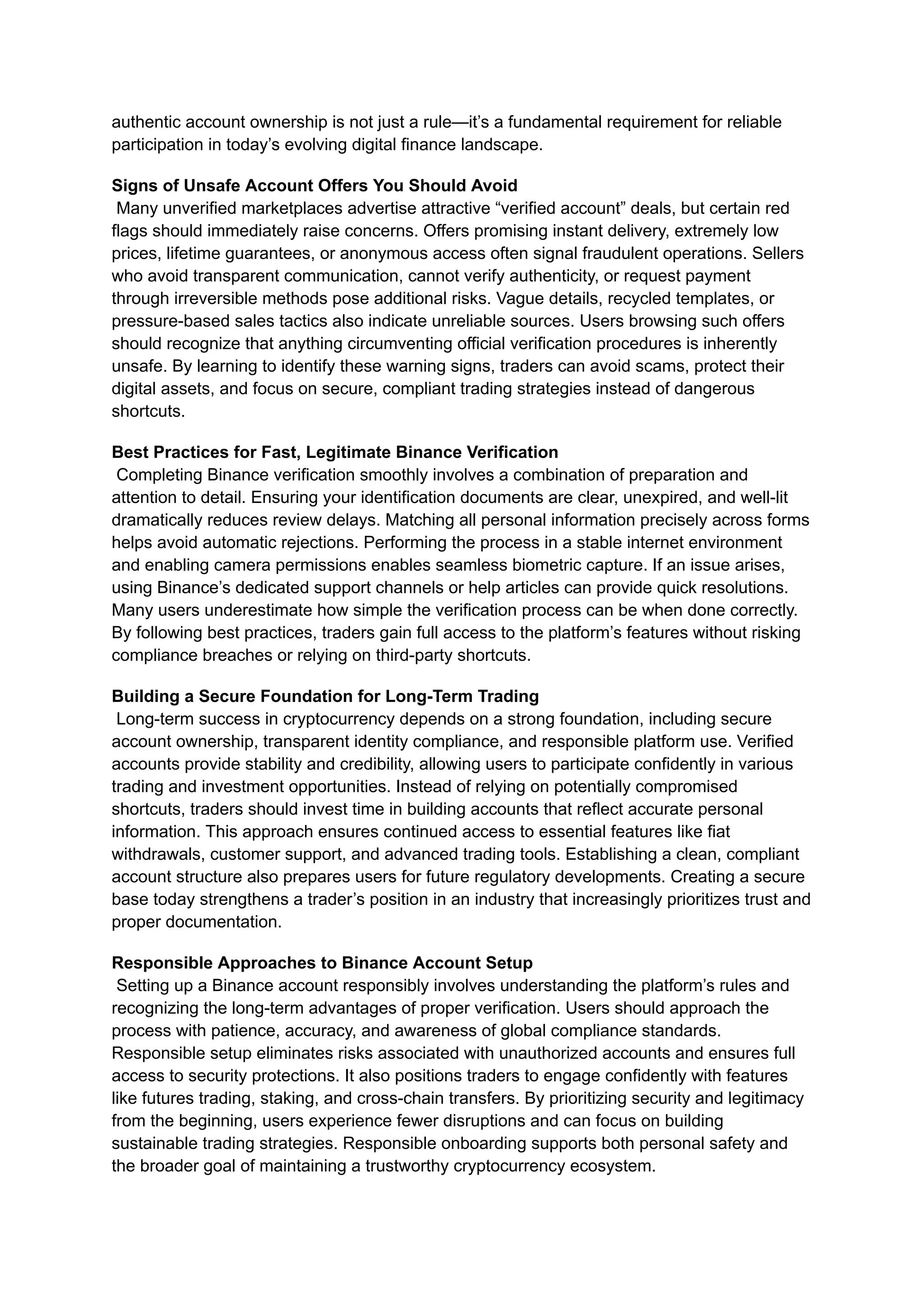 authentic account ownership is not just a rule—it’s a fundamental requirement for reliable
participation in today’s evolving digital finance landscape.
Signs of Unsafe Account Offers You Should Avoid​
Many unverified marketplaces advertise attractive “verified account” deals, but certain red
flags should immediately raise concerns. Offers promising instant delivery, extremely low
prices, lifetime guarantees, or anonymous access often signal fraudulent operations. Sellers
who avoid transparent communication, cannot verify authenticity, or request payment
through irreversible methods pose additional risks. Vague details, recycled templates, or
pressure-based sales tactics also indicate unreliable sources. Users browsing such offers
should recognize that anything circumventing official verification procedures is inherently
unsafe. By learning to identify these warning signs, traders can avoid scams, protect their
digital assets, and focus on secure, compliant trading strategies instead of dangerous
shortcuts.
Best Practices for Fast, Legitimate Binance Verification​
Completing Binance verification smoothly involves a combination of preparation and
attention to detail. Ensuring your identification documents are clear, unexpired, and well-lit
dramatically reduces review delays. Matching all personal information precisely across forms
helps avoid automatic rejections. Performing the process in a stable internet environment
and enabling camera permissions enables seamless biometric capture. If an issue arises,
using Binance’s dedicated support channels or help articles can provide quick resolutions.
Many users underestimate how simple the verification process can be when done correctly.
By following best practices, traders gain full access to the platform’s features without risking
compliance breaches or relying on third-party shortcuts.
Building a Secure Foundation for Long-Term Trading​
Long-term success in cryptocurrency depends on a strong foundation, including secure
account ownership, transparent identity compliance, and responsible platform use. Verified
accounts provide stability and credibility, allowing users to participate confidently in various
trading and investment opportunities. Instead of relying on potentially compromised
shortcuts, traders should invest time in building accounts that reflect accurate personal
information. This approach ensures continued access to essential features like fiat
withdrawals, customer support, and advanced trading tools. Establishing a clean, compliant
account structure also prepares users for future regulatory developments. Creating a secure
base today strengthens a trader’s position in an industry that increasingly prioritizes trust and
proper documentation.
Responsible Approaches to Binance Account Setup​
Setting up a Binance account responsibly involves understanding the platform’s rules and
recognizing the long-term advantages of proper verification. Users should approach the
process with patience, accuracy, and awareness of global compliance standards.
Responsible setup eliminates risks associated with unauthorized accounts and ensures full
access to security protections. It also positions traders to engage confidently with features
like futures trading, staking, and cross-chain transfers. By prioritizing security and legitimacy
from the beginning, users experience fewer disruptions and can focus on building
sustainable trading strategies. Responsible onboarding supports both personal safety and
the broader goal of maintaining a trustworthy cryptocurrency ecosystem.
 