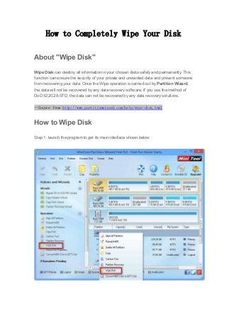 How to Completely Wipe Your Disk
About "Wipe Disk"
Wipe Disk can destroy all information in your chosen disks safely and permanently. This
function can ensure the security of your private and unwanted data and prevent someone
from recovering your data. Once the Wipe operation is carried out by Partition Wizard,
the data will not be recovered by any data recovery software. If you use the method of
DoD 5220.28-STD, the data can not be recovered by any data recovery solutions.
--Source from http://www.partitionwizard.com/help/wipe-disk.html
How to Wipe Disk
Step 1: launch the program to get its main interface shown below:
 