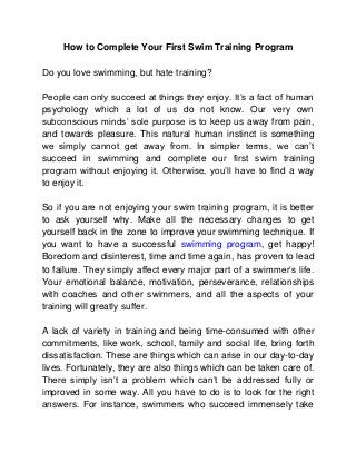 How to Complete Your First Swim Training Program
Do you love swimming, but hate training?
People can only succeed at things they enjoy. It’s a fact of human
psychology which a lot of us do not know. Our very own
subconscious minds’ sole purpose is to keep us away from pain,
and towards pleasure. This natural human instinct is something
we simply cannot get away from. In simpler terms, we can’t
succeed in swimming and complete our first swim training
program without enjoying it. Otherwise, you’ll have to find a way
to enjoy it.
So if you are not enjoying your swim training program, it is better
to ask yourself why. Make all the necessary changes to get
yourself back in the zone to improve your swimming technique. If
you want to have a successful swimming program, get happy!
Boredom and disinterest, time and time again, has proven to lead
to failure. They simply affect every major part of a swimmer’s life.
Your emotional balance, motivation, perseverance, relationships
with coaches and other swimmers, and all the aspects of your
training will greatly suffer.
A lack of variety in training and being time-consumed with other
commitments, like work, school, family and social life, bring forth
dissatisfaction. These are things which can arise in our day-to-day
lives. Fortunately, they are also things which can be taken care of.
There simply isn’t a problem which can’t be addressed fully or
improved in some way. All you have to do is to look for the right
answers. For instance, swimmers who succeed immensely take
 