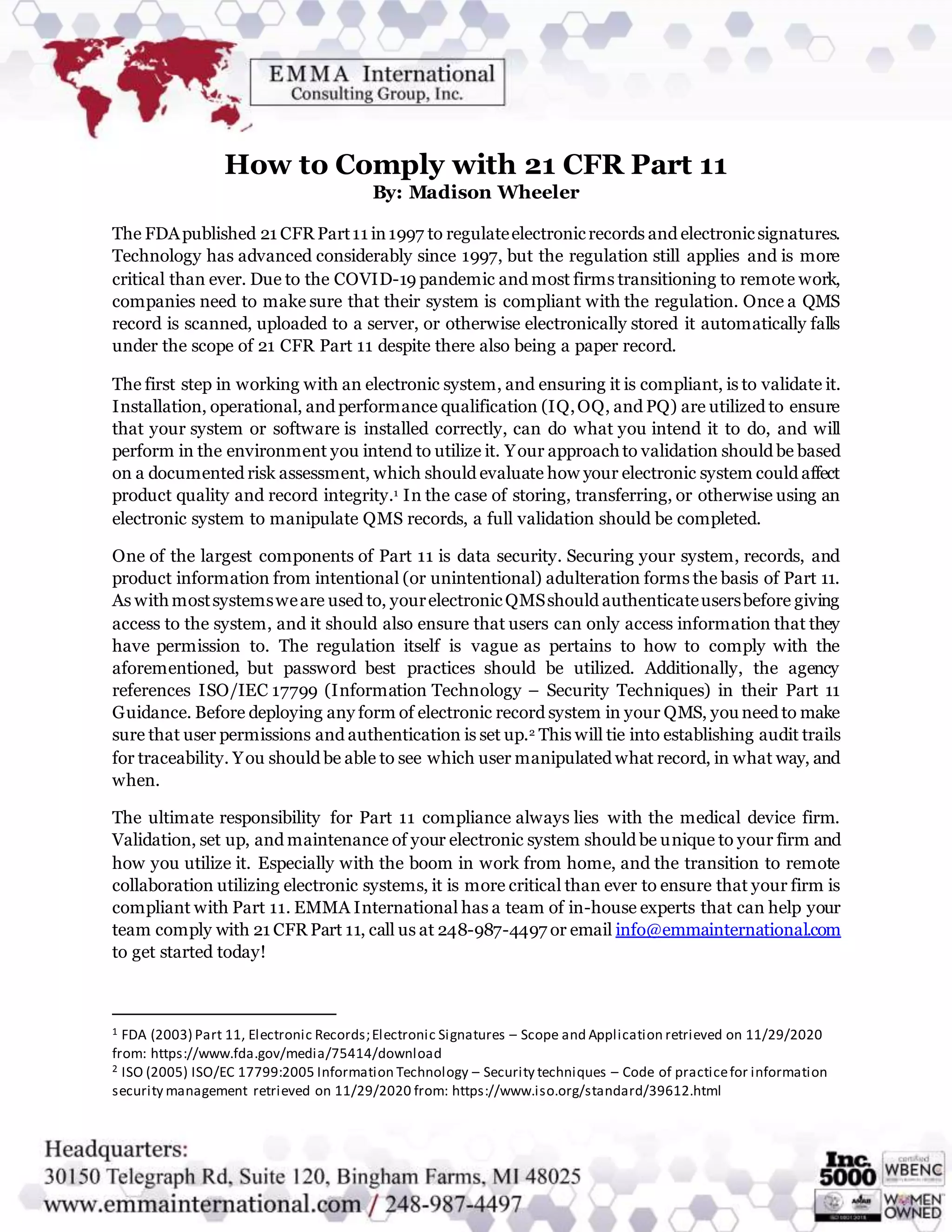 How to Comply with 21 CFR Part 11
By: Madison Wheeler
The FDApublished 21 CFR Part11 in1997 to regulateelectronicrecords and electronicsignatures.
Technology has advanced considerably since 1997, but the regulation still applies and is more
critical than ever. Due to the COVID-19 pandemic and most firms transitioning to remote work,
companies need to make sure that their system is compliant with the regulation. Once a QMS
record is scanned, uploaded to a server, or otherwise electronically stored it automatically falls
under the scope of 21 CFR Part 11 despite there also being a paper record.
The first step in working with an electronic system, and ensuring it is compliant, is to validate it.
Installation, operational, and performance qualification (IQ,OQ, and PQ) are utilized to ensure
that your system or software is installed correctly, can do what you intend it to do, and will
perform in the environment you intend to utilize it. Your approach to validation should be based
on a documented risk assessment, which should evaluate how your electronic system could affect
product quality and record integrity.1 In the case of storing, transferring, or otherwise using an
electronic system to manipulate QMS records, a full validation should be completed.
One of the largest components of Part 11 is data security. Securing your system, records, and
product information from intentional (or unintentional) adulteration forms the basis of Part 11.
As withmostsystemsweare used to, yourelectronicQMSshould authenticateusersbefore giving
access to the system, and it should also ensure that users can only access information that they
have permission to. The regulation itself is vague as pertains to how to comply with the
aforementioned, but password best practices should be utilized. Additionally, the agency
references ISO/IEC 17799 (Information Technology – Security Techniques) in their Part 11
Guidance. Before deploying any form of electronic record system in your QMS, you need to make
sure that user permissions and authentication is set up.2 This will tie into establishing audit trails
for traceability. You should be able to see which user manipulated what record, in what way, and
when.
The ultimate responsibility for Part 11 compliance always lies with the medical device firm.
Validation, set up, and maintenance of your electronic system should be unique to your firm and
how you utilize it. Especially with the boom in work from home, and the transition to remote
collaboration utilizing electronic systems, it is more critical than ever to ensure that your firm is
compliant with Part 11. EMMA International has a team of in-house experts that can help your
team comply with 21 CFR Part 11, call us at 248-987-4497 or email info@emmainternational.com
to get started today!
1 FDA (2003) Part 11, Electronic Records;Electronic Signatures – Scope and Application retrieved on 11/29/2020
from: https://www.fda.gov/media/75414/download
2 ISO (2005) ISO/EC 17799:2005 Information Technology – Security techniques – Code of practicefor information
security management retrieved on 11/29/2020 from: https://www.iso.org/standard/39612.html
 