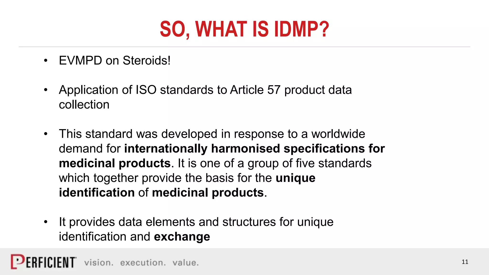 11
SO, WHAT IS IDMP?
• EVMPD on Steroids!
• Application of ISO standards to Article 57 product data
collection
• This standard was developed in response to a worldwide
demand for internationally harmonised specifications for
medicinal products. It is one of a group of five standards
which together provide the basis for the unique
identification of medicinal products.
• It provides data elements and structures for unique
identification and exchange
 