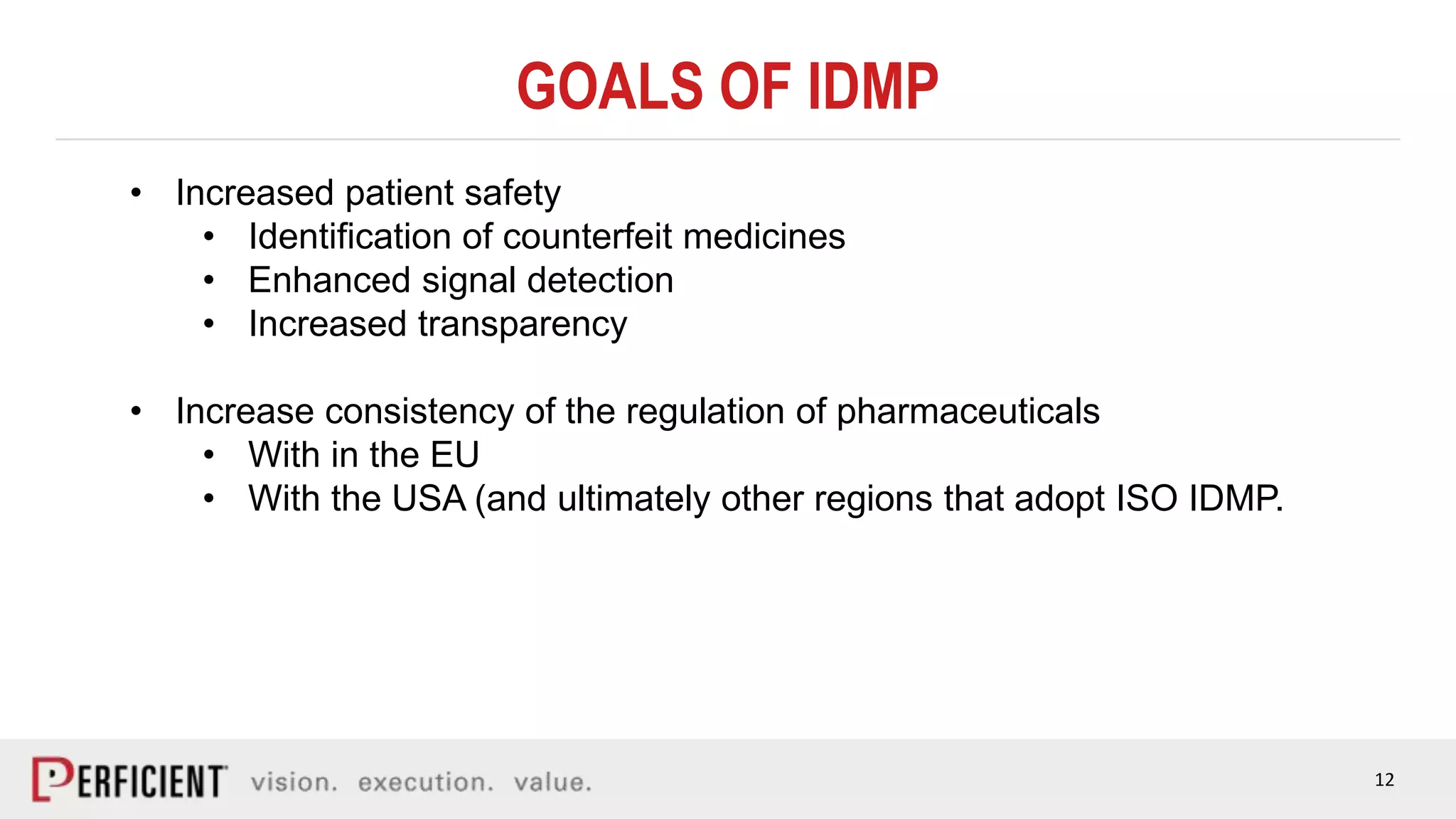 12
GOALS OF IDMP
• Increased patient safety
• Identification of counterfeit medicines
• Enhanced signal detection
• Increased transparency
• Increase consistency of the regulation of pharmaceuticals
• With in the EU
• With the USA (and ultimately other regions that adopt ISO IDMP.
 