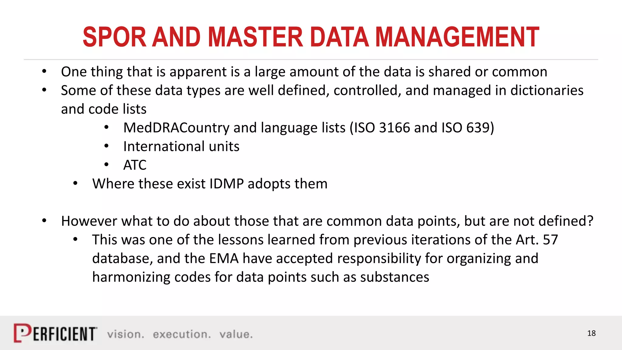 18
SPOR AND MASTER DATA MANAGEMENT
• One thing that is apparent is a large amount of the data is shared or common
• Some of these data types are well defined, controlled, and managed in dictionaries
and code lists
• MedDRACountry and language lists (ISO 3166 and ISO 639)
• International units
• ATC
• Where these exist IDMP adopts them
• However what to do about those that are common data points, but are not defined?
• This was one of the lessons learned from previous iterations of the Art. 57
database, and the EMA have accepted responsibility for organizing and
harmonizing codes for data points such as substances
 