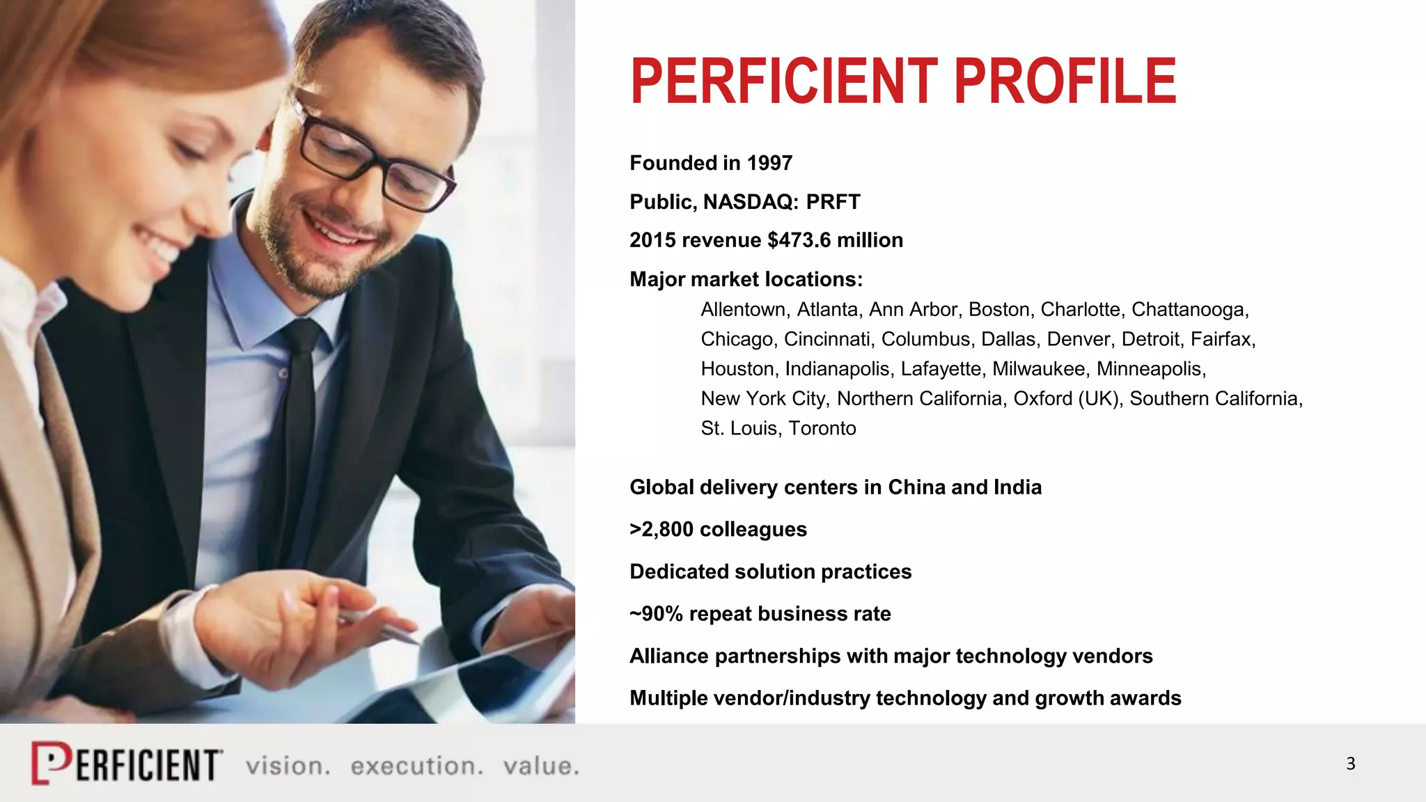3
PERFICIENT PROFILE
Founded in 1997
Public, NASDAQ: PRFT
2015 revenue $473.6 million
Major market locations:
Allentown, Atlanta, Ann Arbor, Boston, Charlotte, Chattanooga,
Chicago, Cincinnati, Columbus, Dallas, Denver, Detroit, Fairfax,
Houston, Indianapolis, Lafayette, Milwaukee, Minneapolis,
New York City, Northern California, Oxford (UK), Southern California,
St. Louis, Toronto
Global delivery centers in China and India
>2,800 colleagues
Dedicated solution practices
~90% repeat business rate
Alliance partnerships with major technology vendors
Multiple vendor/industry technology and growth awards
 